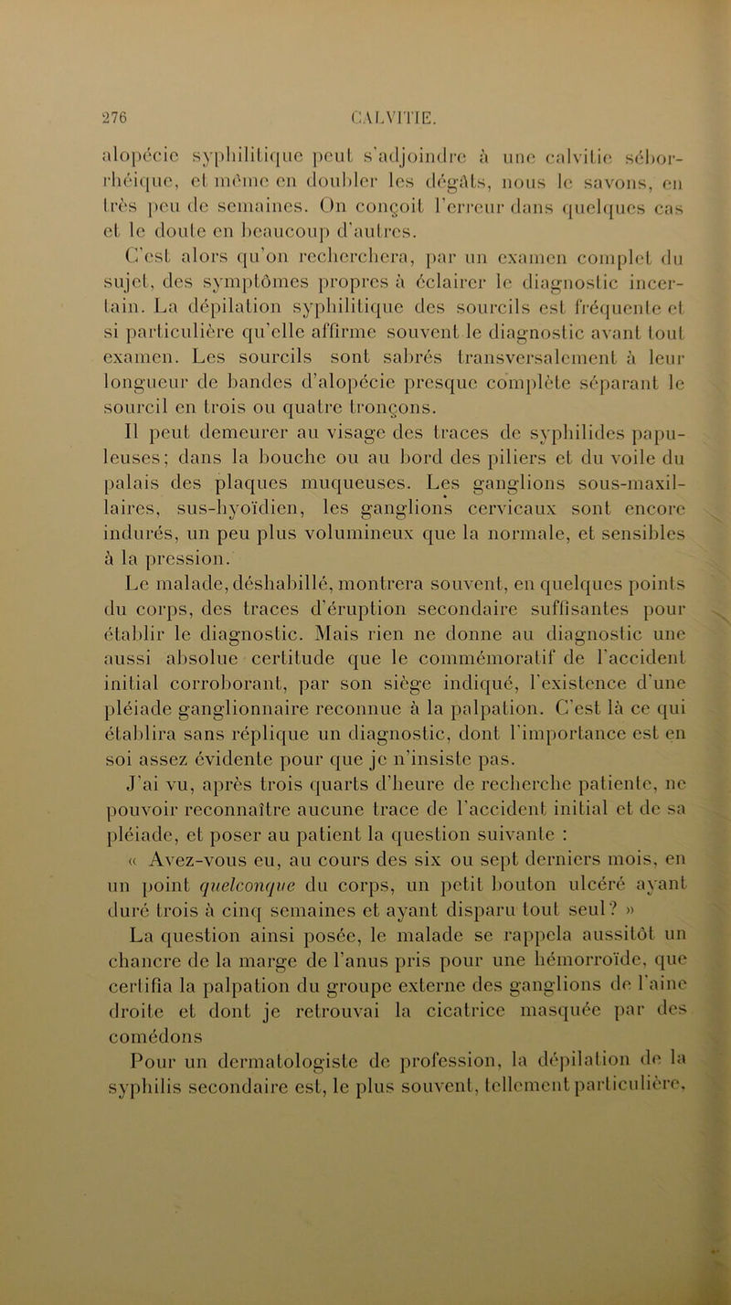 alopécie syphilitique peut s'adjoindre à une calvitie sébor- rhéique, et même en doubler les dégâts, nous le savons, en très peu de semaines. On conçoit l’erreur dans quelques cas et le doute en beaucoup d’autres. C’est alors qu’on recherchera, par un examen complet du sujet, des symptômes propres à éclairer le diagnostic incer- tain. La dépilation syphilitique des sourcils est fréquente et si particulière qu’elle affirme souvent le diagnostic avant tout examen. Les sourcils sont sabrés transversalement à leur longueur de bandes d’alopécie presque complète séparant le sourcil en trois ou quatre tronçons. Il peut demeurer au visage des traces de syphilides papu- leuses; dans la bouche ou au bord des piliers et du voile du palais des plaques muqueuses. Les ganglions sous-maxil- laires, sus-hyoïdien, les ganglions cervicaux sont encore indurés, un peu plus volumineux que la normale, et sensibles à la pression. Le malade, déshabillé, montrera souvent, en quelques points du corps, des traces d’éruption secondaire suffisantes pour établir le diagnostic. Mais rien ne donne au diagnostic une aussi absolue certitude que le commémoratif de l'accident initial corroborant, par son siège indiqué, l'existence d'une pléiade ganglionnaire reconnue à la palpation. C’est là ce qui établira sans réplique un diagnostic, dont l’importance est en soi assez évidente pour que je n'insiste pas. J'ai vu, après trois quarts d'heure de recherche patiente, ne pouvoir reconnaître aucune trace de l’accident initial et de sa pléiade, et poser au patient la question suivante : « Avez-vous eu, au cours des six ou sept derniers mois, en un point quelconque du corps, un petit bouton ulcéré ayant duré trois à cinq semaines et ayant disparu tout seul? » La question ainsi posée, le malade se rappela aussitôt un chancre de la marge de l’anus pris pour une hémorroïde, que certifia la palpation du groupe externe des ganglions de 1 aine droite et dont je retrouvai la cicatrice masquée par des comédons Pour un dcrmatologiste de profession, la dépilation de la syphilis secondaire est, le plus souvent, tellement particulière.