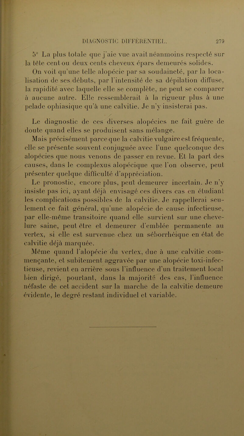 5° La plus totale que j'aie vue avait néanmoins respecté sur la tète cent ou deux cents cheveux épars demeurés solides. On voit qu’une telle alopécie par sa soudaineté, par la loca- lisation de ses débuts, par l’intensité de sa dépilation diffuse, la rapidité avec laquelle elle se complète, ne peut se comparer à aucune autre. Elle ressemblerait à la rigueur plus à une pelade ophiasique qu’à une calvitie. Je n'y insisterai pas. Le diagnostic de ces diverses alopécies ne fait guère de doute quand elles se produisent sans mélange. Mais précisément parce que la calvitie vulgaire est fréquente, elle se présente souvent conjuguée avec Fune quelconque des alopécies que nous venons de passer en revue. Et la part des causes, dans le complexus alopécique que l’on observe, peut présenter quelque difficulté d’appréciation. Le pronostic, encore plus, peut demeurer incertain. Je n’y insiste pas ici, ayant déjà envisagé ces divers cas en étudiant les complications possibles de la calvitie. Je rappellerai seu- lement ce fait général, qu’une alopécie de cause infectieuse, par elle-même transitoire quand elle survient sur une cheve- lure saine, peut être et demeurer d’emblée permanente au vertex, si elle est survenue chez un séborrhéique en état de calvitie déjà marquée. Même quand l’alopécie du vertex, due à une calvitie com- mençante, et subitement aggravée par une alopécie toxi-infec- tieuse, revient en arrière sous l’influence d’un traitement local bien dirigé, pourtant, dans la majorité des cas, l’influence néfaste de cet accident sur la marche de la calvitie demeure évidente, le degré restant individuel et variable.