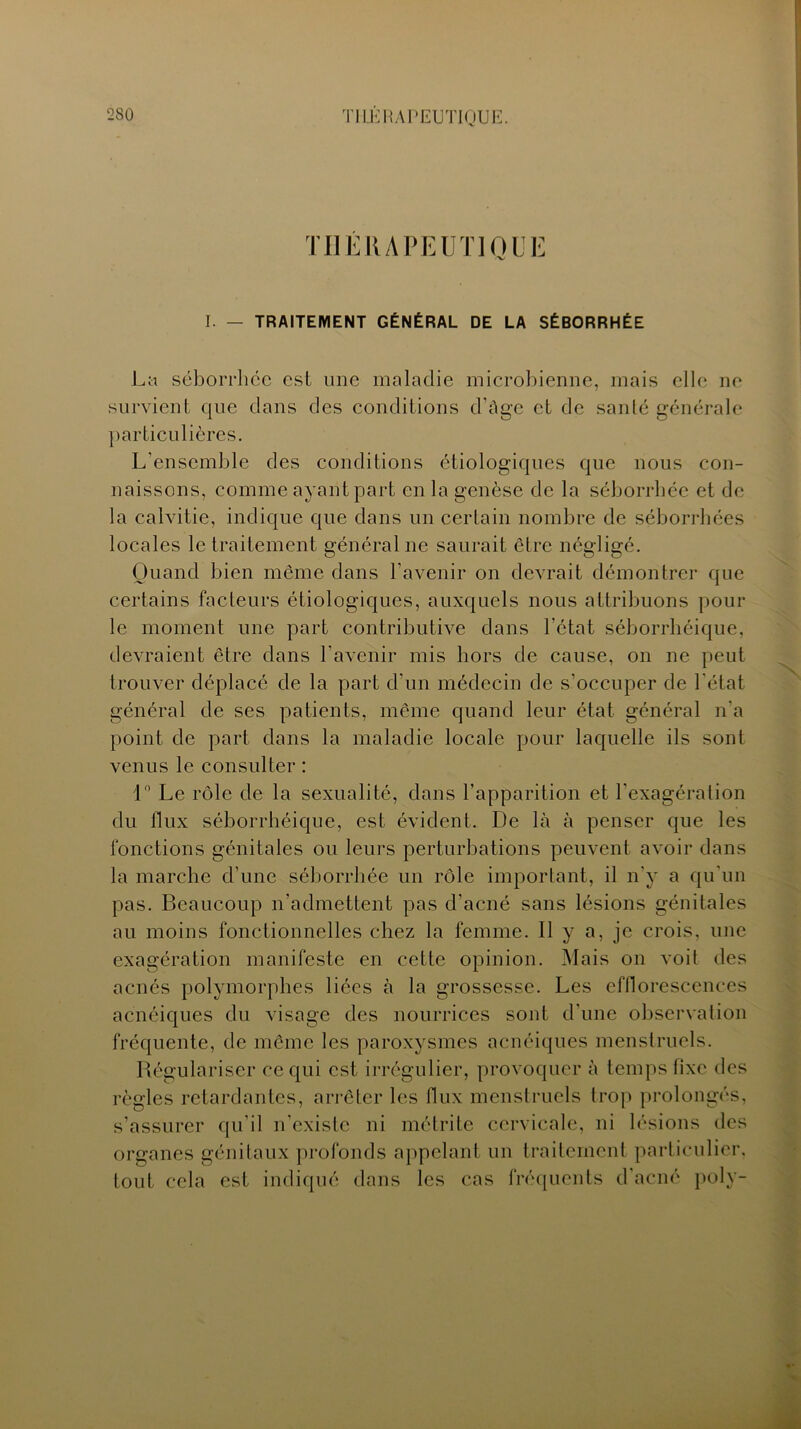 TUERA PE U Tl OLE I. — TRAITEMENT GÉNÉRAL DE LA SÉBORRHÉE La séborrhée est une maladie microbienne, mais elle ne survient que dans des conditions d’âge et de santé générale particulières. L’ensemble des conditions étiologiques que nous con- naissons, comme ayant part en la genèse de la séborrhée et de la calvitie, indique que dans un certain nombre de séborrhées locales le traitement général ne saurait être négligé. Quand bien même dans l’avenir on devrait démontrer que certains facteurs étiologiques, auxquels nous attribuons pour le moment une part contributive dans l’état séborrhéique, devraient être dans l'avenir mis hors de cause, on ne peut trouver déplacé de la part d'un médecin de s'occuper de l'état général de ses patients, même quand leur état général n'a point de part dans la maladie locale pour laquelle ils sont venus le consulter : 1° Le rôle de la sexualité, dans l’apparition et l'exagération du flux séborrhéique, est évident. De là à penser que les fonctions génitales ou leurs perturbations peuvent avoir dans la marche d’une séborrhée un rôle important, il n’y a qu'un pas. Beaucoup n’admettent pas d’acné sans lésions génitales au moins fonctionnelles chez la femme. Il y a, je crois, une exagération manifeste en cette opinion. Mais on voit des acnés polymorphes liées à la grossesse. Les efflorescences acnéiques du visage des nourrices sont d’une observation fréquente, de même les paroxysmes acnéiques menstruels. Régulariser ce qui est irrégulier, provoquer à temps fixe des règles retardantes, arrêter les flux menstruels trop prolongés, s’assurer qu’il n’existe ni métrite cervicale, ni lésions des organes génitaux profonds appelant un traitement particulier, tout cela est indiqué dans les cas fréquents d’acné poly-