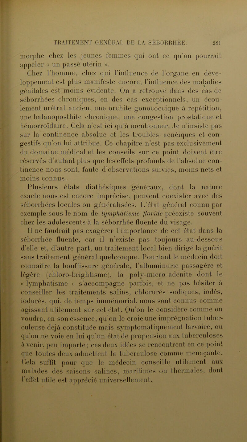 morphe chez les jeunes femmes qui ont ce qu'on pourrait appeler « un passé utérin ». Chez l'homme, chez qui l'influence de l'organe en déve- loppement est plus manifeste encore, l'influence des maladies génitales est moins évidente. On a retrouvé dans des cas de séborrhées chroniques, en des cas exceptionnels, un écou- lement urétral ancien, une orchite gonococcique à répétition, une halanoposthite chronique, une congestion prostatique et hémorroïdaire. Cela n'est ici qu’à mentionner. Je n’insiste pas sur la continence absolue et les troubles acnéiques et con- gestifs qu’on lui attribue. Ce chapitre n’est pas exclusivement du domaine médical et les conseils sur ce point doivent être réservés d'autant plus que les effets profonds de l’absolue con- tinence nous sont, faute d’observations suivies, moins nets et moins connus. Plusieurs états diathésiques généraux, dont la nature exacte nous est encore imprécise, peuvent coexister avec des séborrhées locales ou généralisées. L’état général connu par exemple sous le nom de lymphatisme floride préexiste souvent chez les adolescents à la séborrhée fluente du visage. Il ne faudrait pas exagérer l'importance de cet état dans la séborrhée fluente, car il n’existe pas toujours au-dessous d'elle et, d’autre part, un traitement local bien dirigé la guérit sans traitement général quelconque. Pourtant le médecin doit connaître la bouffissure générale, l’albuminurie passagère et légère (chloro-brightisme), la poly-micro-adénite dont le « lymphatisme » s’accompagne parfois, et ne pas hésiter à conseiller les traitements salins, chlorurés sodiques, iodés, iodurés, qui, de temps immémorial, nous sont connus comme agissant utilement sur cet état. Qu’on le considère comme on voudra, en son essence, qu’on le croie une imprégnation tuber- culeuse déjà constituée mais symptomatiquement larvaire, ou qu’on ne voie en lui qu’un état de propension aux tuberculoses à venir, peu importe; ces deux idées se rencontrent en ce point que toutes deux admettent la tuberculose comme menaçante. Cela suffit pour que le médecin conseille utilement aux malades des saisons salines, maritimes ou thermales, dont 1 effet utile est apprécié universellement.