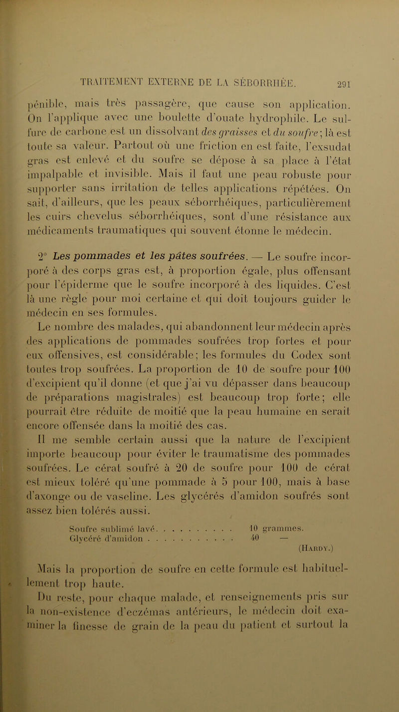 pénible, mais très passagère, que cause son application. On l’applique avec une boulette cl’ouate hydrophile. Le sul- fure de carbone est un dissolvant des graisses et du soufre ;là est toute sa valeur. Partout où une friction en est faite, l’exsudât gras est enlevé et du soufre se dépose à sa place à l’état impalpable et invisible. Mais il faut une peau robuste pour supporter sans irritation de telles applications répétées. On sait, d'ailleurs, que les peaux séborrhéiques, particulièrement les cuirs chevelus séborrhéiques, sont d’une résistance aux médicaments traumatiques qui souvent étonne le médecin. 2° Les pommades et les pâtes soufrées. —- Le soufre incor- poré à des corps gras est, à proportion égale, plus offensant pour l'épidenne que le soufre incorporé à des liquides. C’est là une règle pour moi certaine et qui doit toujours guider le médecin en ses formules. Le nombre des malades, qui abandonnent leur médecin après des applications de pommades soufrées trop fortes et pour eux offensives, est considérable; les formules du Codex sont toutes trop soufrées. La proportion de 10 de soufre pour 100 d’excipient qu'il donne (et que j’ai vu dépasser dans beaucoup de préparations magistrales) est beaucoup trop forte ; elle pourrait être réduite de moitié que la peau humaine en serait encore offensée dans la moitié des cas. 11 me semble certain aussi que la nature de l’excipient importe beaucoup pour éviter le traumatisme des pommades soufrées. Le cérat soufré à 20 de soufre pour 100 de céral est mieux toléré qu’une pommade à 5 pour 100, mais à base d'axonge ou de vaseline. Les glycérés d’amidon soufrés sont assez bien tolérés aussi. Soufre sublimé lavé. Glycéré d’amidon . . 10 grammes. 40  — (Hardy.) Mais la proportion de soufre en cette formule est habituel- lement trop haute. Du reste, pour chaque malade, et renseignements pris sur la non-existence d’eczémas antérieurs, le médecin doit exa- miner la tinessc de grain de la peau du patient et surtout la