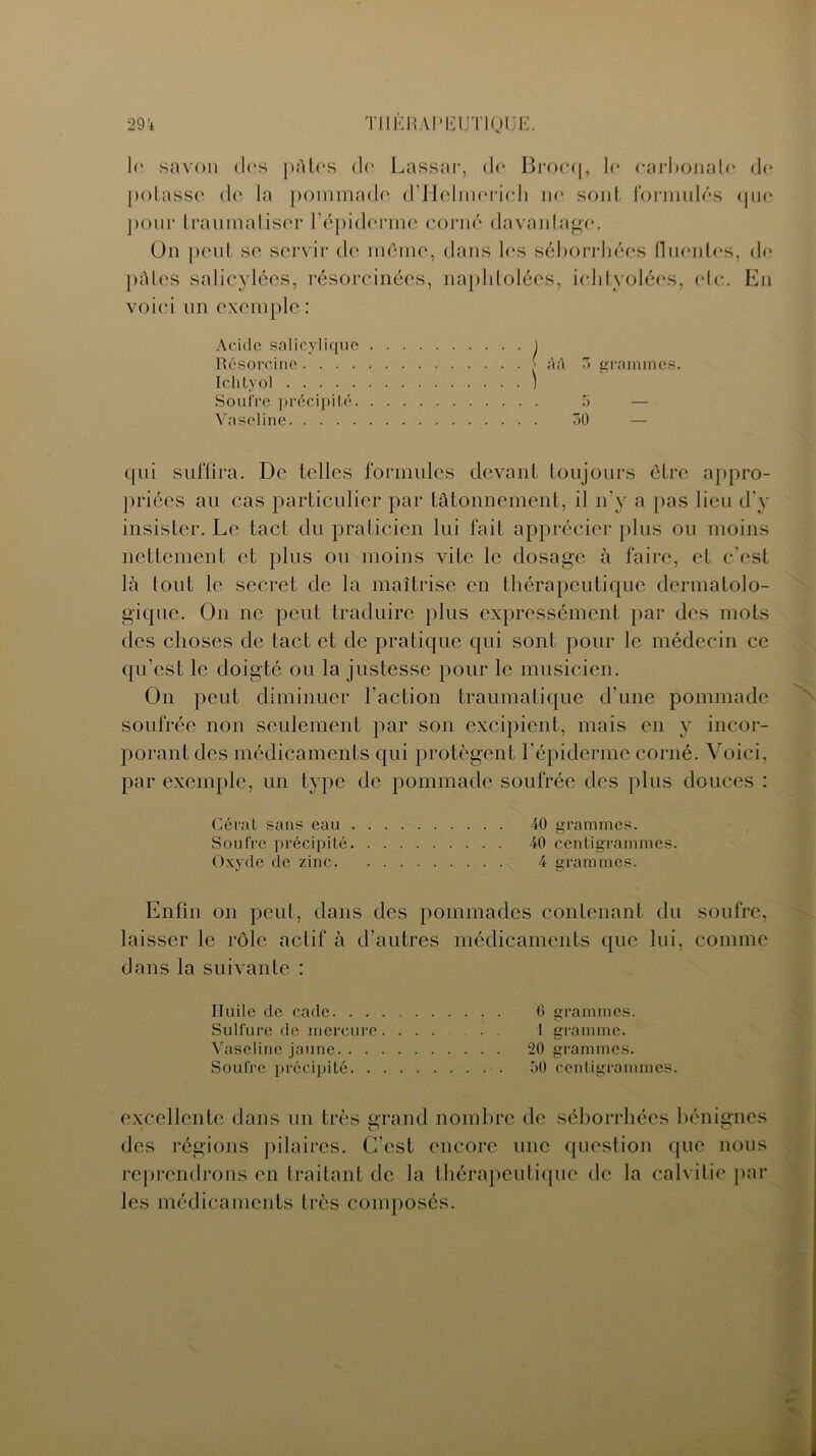 le savon <I<‘s pûtes de Lassar, de Brocq, le carbonate de potasse de la pommade d’Helmerich ne sont formulés que pour traumatiser l’épiderme corné davantage. On peut se servir de même, dans les séborrhées fluentes, de pâtes salicylées, résorcinées, napldolées, iehtyolées, etc. En voici un exemple : Acide salicylique Résorcine.... Ichtyol Soufre précipité. Vaseline M 3 grammes. qui suffira. De telles formules devant toujours être appro- priées au cas particulier par tâtonnement, il n'y a pas lieu d’y insister. Le tact du praticien lui fait apprécier plus ou moins nettement et plus ou moins vite le dosage à faire, et c’est là tout le secret de la maîtrise en thérapeutique dermatolo- gique. O11 ne peut traduire plus expressément par des mots des choses de tact et de pratique qui sont pour le médecin ce qu’est le doigté ou la justesse pour le musicien. On peut diminuer l’action traumatique d’une pommade soufrée non seulement par son excipient, mais en y incor- porant des médicaments qui protègent l’épiderme corné. Voici, par exemple, un type de pommade soufrée des plus douces : Gérai sans eau 40 grammes. Soufre précipité 40 centigrammes. Oxyde de zinc 4 grammes. Enfin on peut, dans des pommades contenant du soufre, laisser le rôle actif à d’autres médicaments que lui, comme dans la suivante : Huile de cade 6 grammes. Sulfure de mercure.... . . . 1 gramme. Vaseline jaune 20 grammes. Soufre précipité 30 centigrammes. excellente dans un très grand nombre de séborrhées bénignes des régions pilaires. C’est encore une question que nous reprendrons en traitant de la thérapeutique de la calvitie par les médicaments très composés.