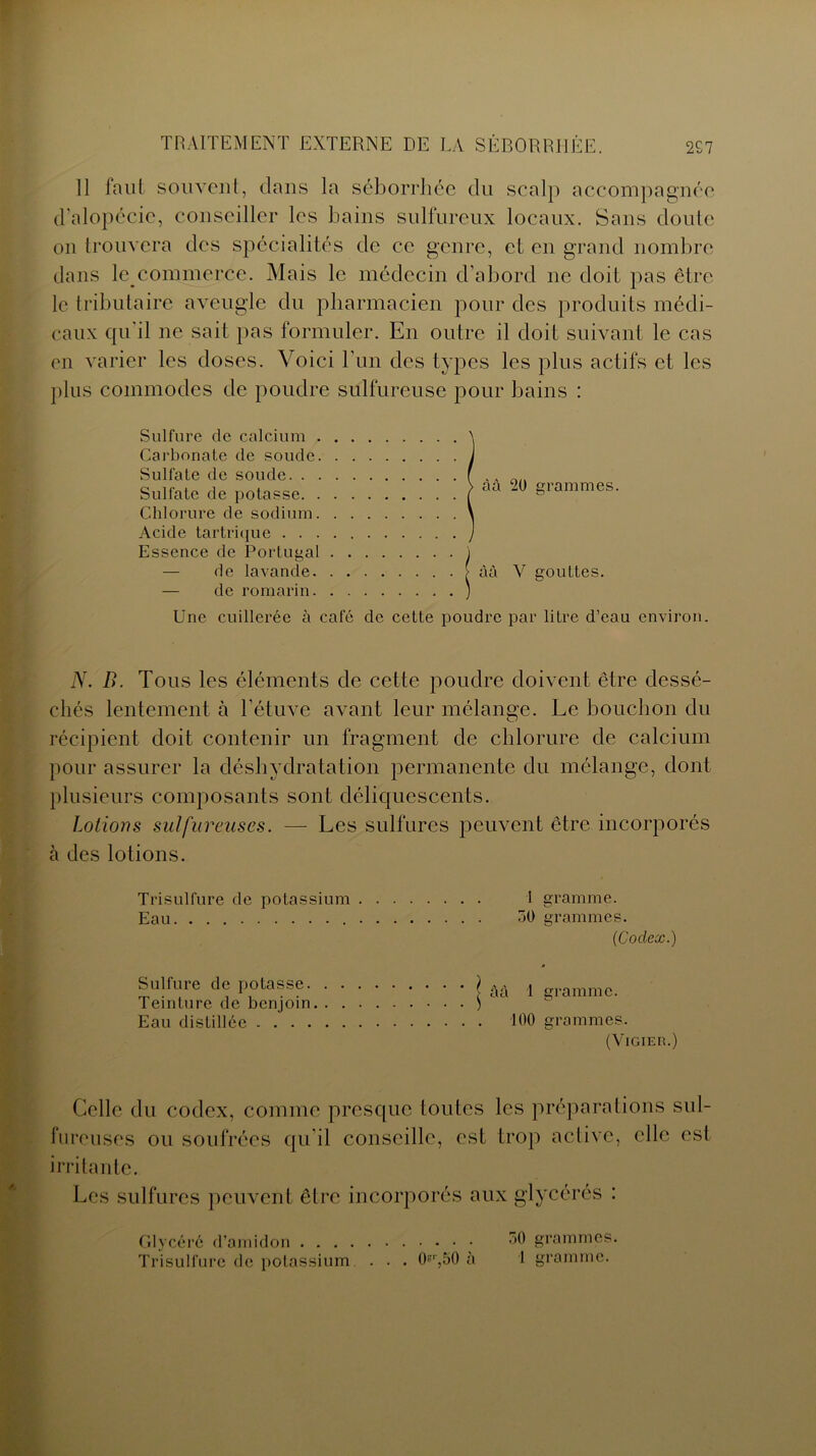 11 faut souvent, clans la séborrhée du scalp accompagnée d'alopécie, conseiller les bains sulfureux locaux. Sans doute on trouvera des spécialités de ce genre, et en grand nombre dans kycommerce. Mais le médecin d'abord ne doit pas être le tributaire aveugle du pharmacien pour des produits médi- caux qu'il ne sait pas formuler. En outre il doit suivant le cas en varier les doses. Voici l’un des types les plus actifs et les plus commodes de poudre sulfureuse pour bains : Sulfure de calcium . Carbonate de soude. Sulfate de soude. . . Sulfate de potasse. . Chlorure de sodium. Acide tartrique . . . Essence de Portugal — de lavande. — de romarin. Une cuillerée à café de cette poudre par litre d’eau environ. N. B. Tous les éléments de cette poudre doivent être dessé- chés lentement à l’étuve avant leur mélange. Le bouchon du récipient doit contenir un fragment de chlorure de calcium pour assurer la déshydratation permanente du mélange, dont plusieurs composants sont déliquescents. Lotions sulfureuses. —- Les sulfures peuvent être incorporés à des lotions. i gramme. 50 grammes. (Codex.) àà 1 gramme. 100 grammes. (VlGIER.) Trisulfure de potassium Eau Sulfure de potasse. Teinture de benjoin Eau distillée . . . . àà 20 grammes, àà Y gouttes. Celle du codex, comme presque toutes les préparations sul- fureuses ou soufrées qu'il conseille, est trop active, elle est irritante. Les sulfures peuvent être incorporés aux glycérés : 50 grammes. 1 gramme. Glycéré d’amidon Trisulfure de potassium . . . Ok‘,50 à