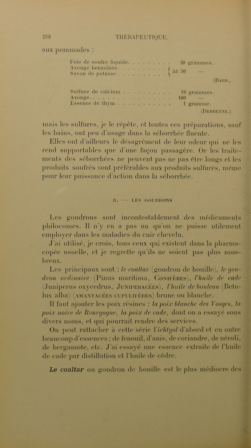 aux pommades : 20 grammes. 50 — (Bardv 10 grammes. 100 ' — 1 gramme. (Debreyne.) mais les sulfures, je le répète, et toutes ces préparations, sauf les bains, ont peu d'usage dans la séborrhée fluente. Elles ont d’ailleurs le désagrément de leur odeur qui ne les rend supportables que d’une façon passagère. Or les traite- ments des séborrhées ne peuvent pas ne pas être longs et les produits soufrés sont préférables aux produits sulfurés, même pour leur puissance d’action dans la séborrhée. Foie (le soufre liquide Axongc benzoïnée ) , Savon de potasse $ Sulfure de calcium Axongc Essence de thym B. — LES GOUDRONS Les goudrons sont incontestablement des médicaments philocomes. Il n’y en a pas un qu’on ne puisse utilement employer dans les maladies du cuir chevelu. J'ai utilisé, je crois, tous ceux qui existent dans la pharma- copée usuelle, et je regrette qu’ils ne soient pas plus nom- breux. Les principaux sont : le coaltar (goudron de houille), le gou- dron ordinaire (Pinus maritima, Conifères), l'huile de cadc (Juniperus oxyccdrus, Juniperacées), l'huile de bouleau (Bctu- lus alba) (amantacées cupulifères) brune ou blanche. Il faut ajouter les poix résines : la poix blanche des Vosges, ta poix noire de Bourgogne, la poix de code, dont on a essayé sous divers noms, et qui pourrait rendre des services. On peut rattacher à celte série Yichhjol d’abord et en outre beaucoup d’essences : de fenouil, d'anis, de coriandre, de néroli, de bergamote, etc. J’ai essayé une essence extraite de l’huile de cade par distillation et l'huile de cèdre. Le coaltar ou goudron de houille est le plus médiocre des