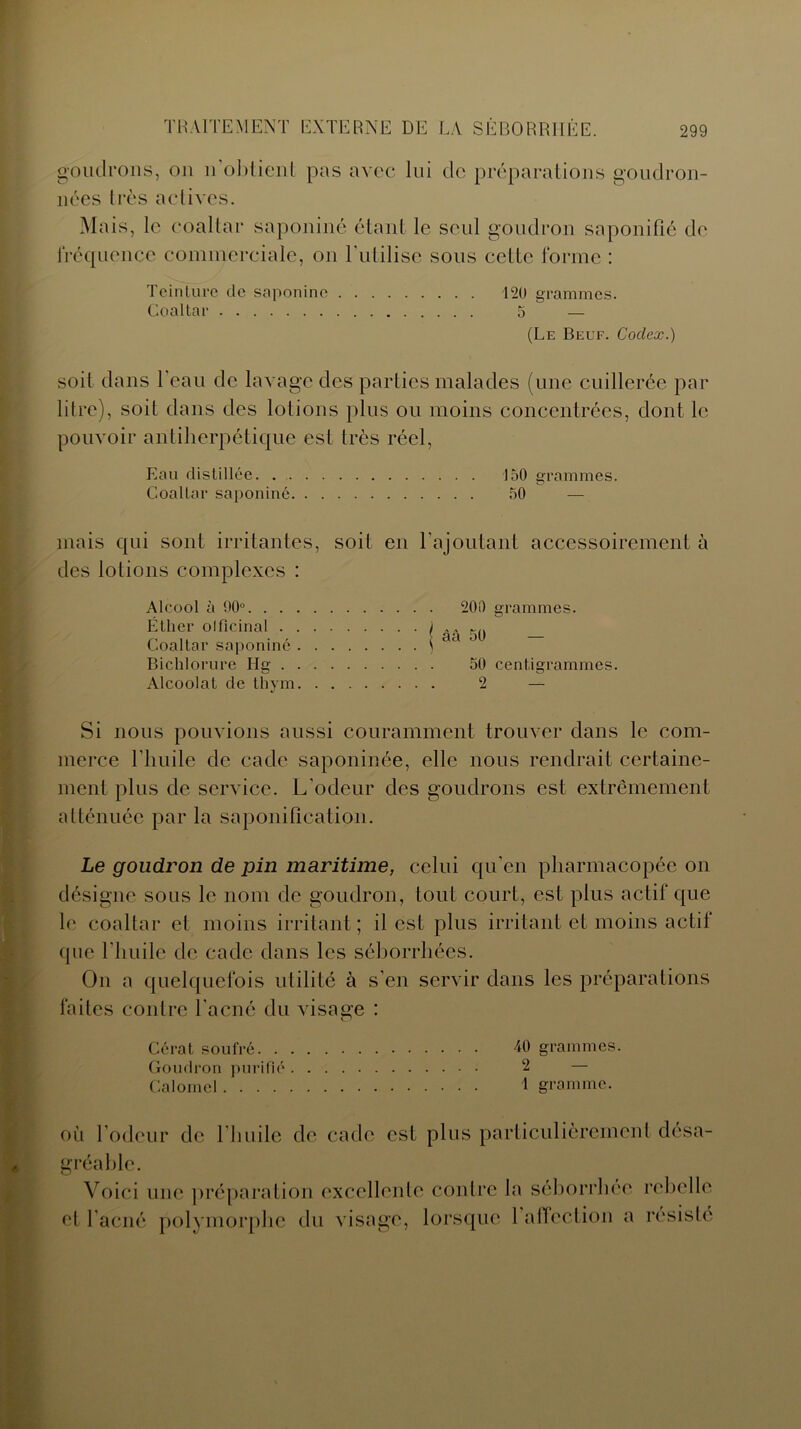 goudrons, on n’obtient pas avec lui de préparations goudron- nées très actives. Mais, le coaltar saponiné étant le seul goudron saponifié de fréquence commerciale, on l'ulilisc sous cette forme : Teinture de saponiné 120 grammes. Coaltar 5 — (Le Beuf. Codex.) soit dans l’eau de lavage des parties malades (une cuillerée par litre), soit dans des lotions plus ou moins concentrées, dont le pouvoir antiherpétique est très réel, Eau distillée 150 grammes. Coaltar saponiné 50 — mais qui sont irritantes, soit en l’ajoutant accessoirement à des lotions complexes : Alcool à 90°. . . Éther olficinal . Coaltar saponiné Bichlorure Ilg . Alcoolat de thym Si nous pouvions aussi couramment trouver dans le com- merce l’huile de cade saponinée, elle nous rendrait certaine- ment plus de service. L’odeur des goudrons est extrêmement atténuée par la saponification. 20i) grammes. | âà 50 — 50 centigrammes. 2 — Le goudron de pin maritime, celui qu’en pharmacopée on désigne sous le nom de goudron, tout court, est plus actif que le coaltar et moins irritant; il est plus irritant et moins actif que l’huile de cade dans les séborrhées. On a quelquefois utilité à s’en servir dans les préparations faites contre l’acné du visage : Gérât soufré 40 grammes. Goudron purifié 2 — Calomel 1 gramme. où l’odeur de l’huile de cade est plus particulièrement désa- gréable. Voici une préparation excellente contre la séborrhée rebelle et l’acné polymorphe du visage, lorsque 1 affection a résisté