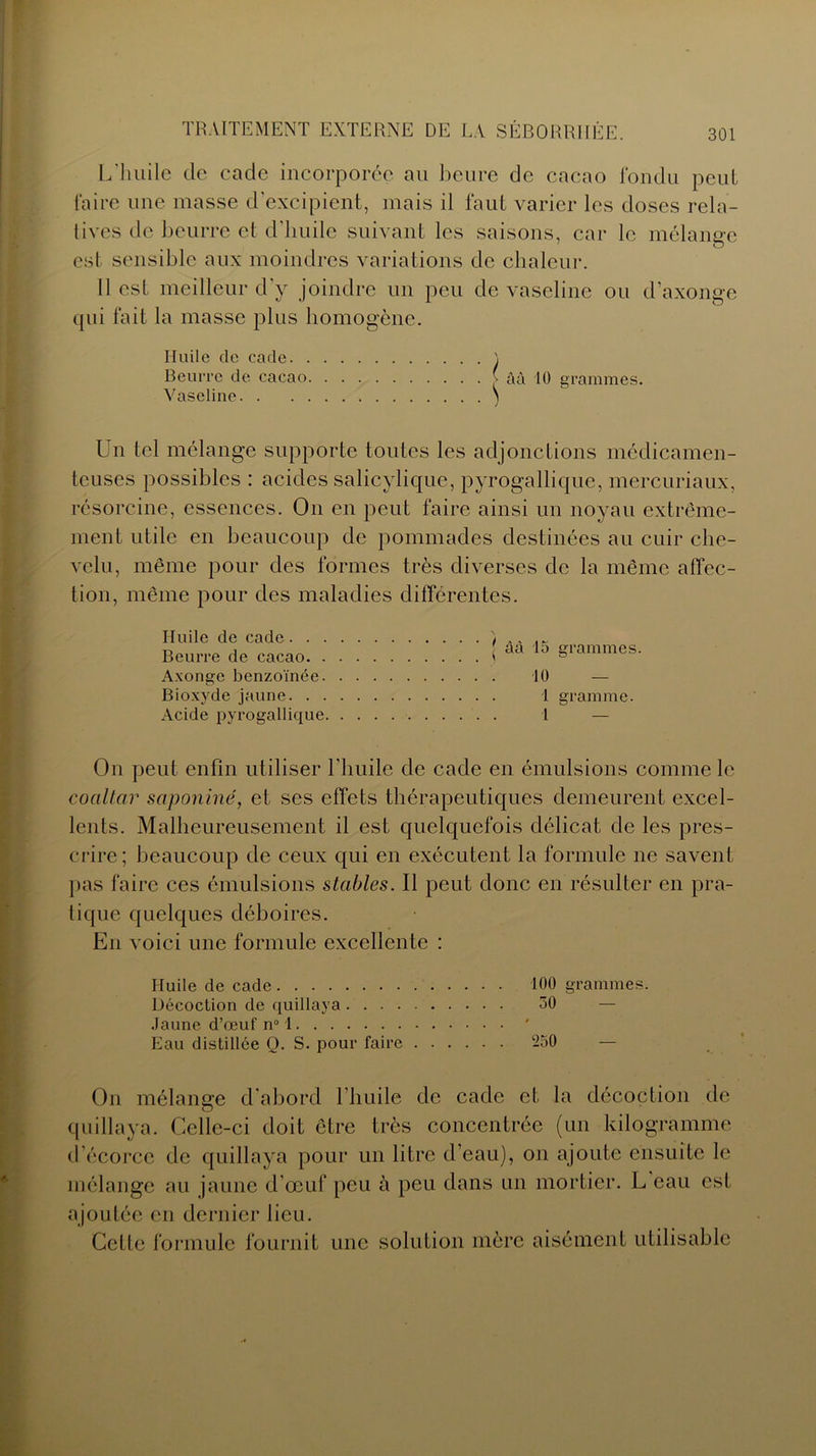 L'huile de eade incorporée au heure de cacao fondu peut faire une masse d'excipient, mais il faut varier les doses rela- tives de beurre et d'huile suivant les saisons, car le mélange est sensible aux moindres variations de chaleur. 11 est meilleur d’y joindre un peu de vaseline ou d’axonge qui fait la masse plus homogène. Huile de cade \ Beurre de cacao ^ àà 10 grammes. Vaseline \ Un tel mélange supporte toutes les adjonctions médicamen- teuses possibles : acides salicylique, pyrogallique, mercuriaux, résorcine, essences. On en peut faire ainsi un noyau extrême- ment utile en beaucoup de pommades destinées au cuir che- velu, même pour des formes très diverses de la même affec- tion, même pour des maladies différentes. Huile de cade . . . Beurre de cacao. . Axonge benzoïnée. Bioxyde jaune. . . Acide pyrogallique | àà 15 grammes. 10 I gramme. 1 — On peut enfin utiliser l'huile de cade en émulsions comme le coaltar saponiné, et ses effets thérapeutiques demeurent excel- lents. Malheureusement il est quelquefois délicat de les pres- crire; beaucoup de ceux qui en exécutent la formule ne savent pas faire ces émulsions stables. Il peut donc en résulter en pra- tique quelques déboires. En voici une formule excellente : Huile de cade 100 grammes. Décoction de quillaya 50 Jaune d’œuf n° 1 Eau distillée Q. S. pour faire 250 On mélange d'abord l’huile de cade et la décoction de quillaya. Celle-ci doit être très concentrée (un kilogramme d’écorce de quillaya pour un litre d’eau), on ajoute ensuite le mélange au jaune d’œuf peu à peu dans un mortier. L eau est ajoutée en dernier lieu. Cette formule fournit une solution mère aisément utilisable