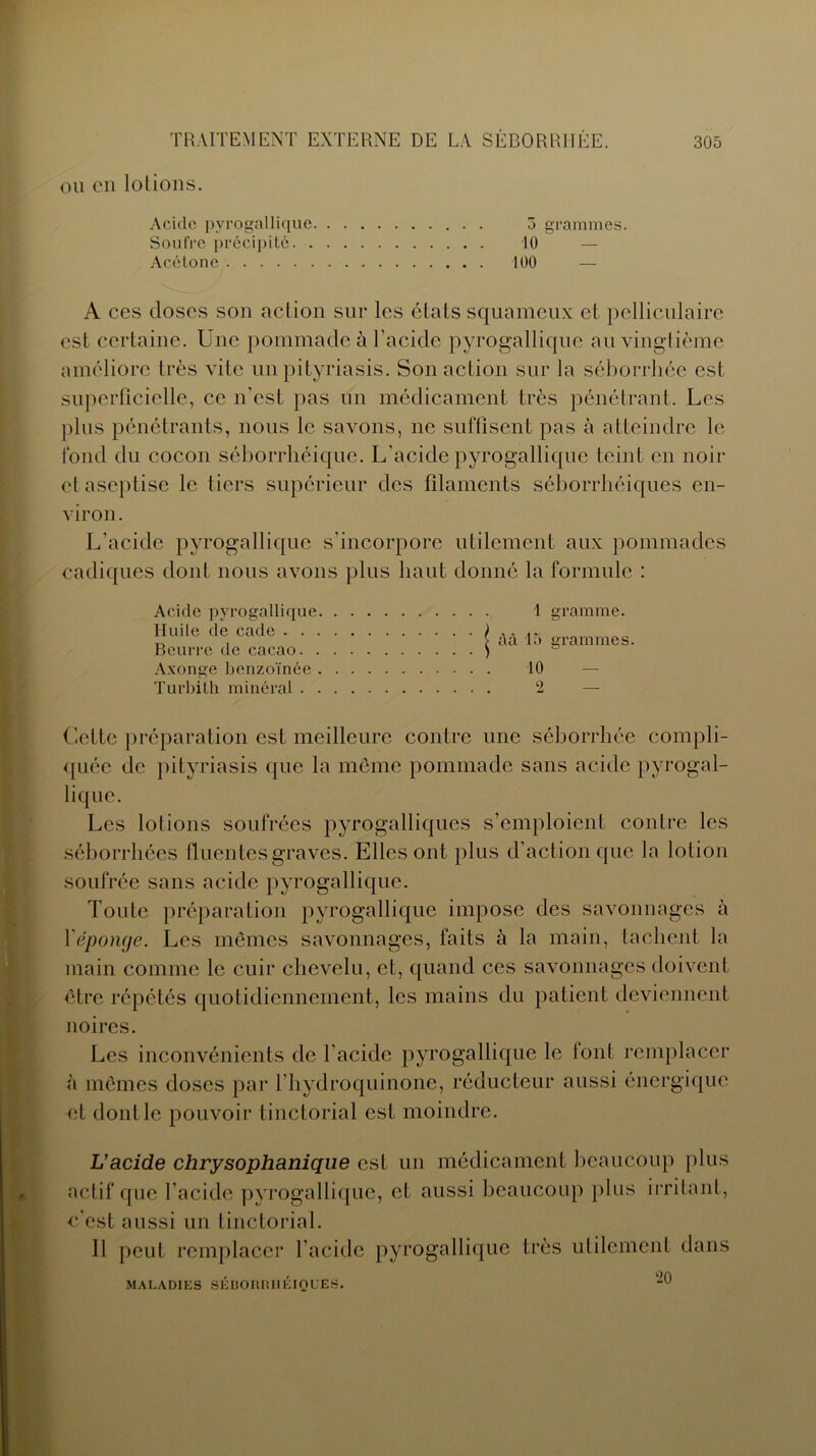 ou en lolions. Acide pyrogallique 5 grammes. Soufre précipité 10 — Acétone 100 — A ces doses son action sur les états squameux et pelliculaire est certaine. Une pommade à l’acide pyrogallique au vingtième améliore très vite un pityriasis. Son action sur la séborrhée est superficielle, ce n’est pas un médicament très pénétrant. Les plus pénétrants, nous le savons, ne suffisent pas à atteindre le fond du cocon séborrhéique. L’acide pyrogallique teint en noir et aseptise le tiers supérieur des filaments séborrhéiques en- viron. L’acide pyrogallique s’incorpore utilement aux pommades cadiques dont nous avons plus haut donné la formule : Acide pyrogallique. Huile de cade . . . Beurre de cacao. . Axonge benzoïnée . Turbith minéral . . 1 gramme. | àà 15 grammes. 10 2 — Cette préparation est meilleure contre une séborrhée compli- quée de pityriasis que la même pommade sans acide pyrogal- lique. Les lotions soufrées pyrogalliques s’emploient contre les séborrhées fluentes graves. Elles ont plus d’action que la lotion soufrée sans acide pyrogallique. Toute préparation pyrogallique impose des savonnages à Y éponge. Les mêmes savonnages, faits à la main, tachent la main comme le cuir chevelu, et, quand ces savonnages doivent être répétés quotidiennement, les mains du patient deviennent noires. Les inconvénients de l’acide pyrogallique le font remplacer à mêmes doses par l’hydroquinone, réducteur aussi énergique et dont le pouvoir tinctorial est moindre. L’acide chrysophanique est un médicament beaucoup plus actif que l'acide pyrogallique, et aussi beaucoup plus irritant, e’est aussi un tinctorial. Il peut remplacer l’acide pyrogallique très utilement dans , , 90 MALADIES SEBORRHEIQUES.