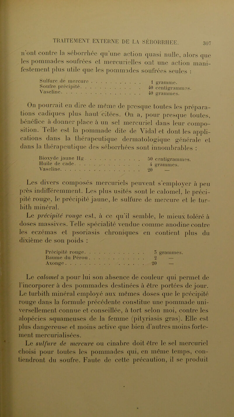 nont contre la séborrhée qu’une action quasi nulle, alors que les pommades soufrées et mercurielles ont une action mani- festement plus utile que les pommadés soufrées seules : Sulfure de mercure 1 o-ramme. Soufre précipité 40 centigrammes. \aselinc 40 grammes. On pourrait en dire de meme de presque toutes les prépara- tions cadiques plus haut citées. On a, pour presque toutes, bénéfice a donner place à un sel mercuriel dans leur compo- sition. Telle est la pommade dite de Vidal et dont les appli- cations dans la thérapeutique dermatologique générale et dans la thérapeutique des séborrhées sont innombrables : Bioxyde jaune Hg 50 centigrammes. Huile de cade 4 grammes. Vaseline 20 Les divers composés mercuriels peuvent s’employer à peu près indifféremment. Les plus usités sont le calomel, le préci- pité rouge, le précipité jaune, le sulfure de mercure et le tur- bitli minéral. Le précipité rouge est, à ce qu’il semble, le mieux toléré à doses massives. Telle spécialité vendue comme anodine contre les eczémas et psoriasis chroniques en contient plus du dixième de son poids : Précipité rouge 5 grammes. Baume du Pérou 2 — Axonge 20 — Le calomel a pour lui son absence de couleur qui permet de l'incorporer à des pommades destinées à être portées de jour. Le turbith minéral employé aux mêmes doses que le précipité rouge dans la formule précédente constitue une pommade uni- versellement connue et conseillée, à tort selon moi, contre les alopécies squameuses de la femme (pityriasis gras). Elle est plus dangereuse et moins active que bien d’autres moins fortc- m e ntmercurialisées. Le sulfure de mercure ou cinabre doit être le sel mercuriel choisi pour toutes les pommades qui, en même temps, con- tiendront du soufre. Faute de celle précaution, il se produit