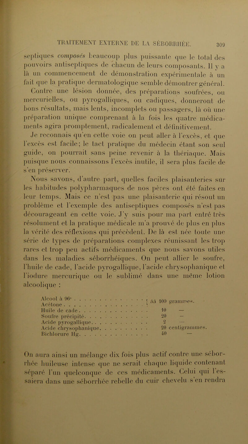 septiques composés beaucoup plus puissante que le total des pouvoirs antiseptiques de chacun de leurs composants. 11 y a là un commencement de démonstration expérimentale à un lait que la pratique dermatologique semble démontrer général. Contre une lésion donnée, des préparations soufrées, ou mercurielles, ou pyrogalliques, ou cadiques, donneront de bons résultats, mais lents, incomplets ou passagers, là où une préparation unique comprenant à la fois les quatre médica- ments agira promptement, radicalement et définitivement. Je reconnais qu’en cette voie on peut aller à l’excès, et que 1 excès est lacilc; le tact pratique du médecin étant son seul guide, on pourrait sans peine revenir à la thériaque. Mais puisque nous connaissons l’excès inutile, il sera plus facile de s'en préserver. Nous savons, d’autre part, quelles faciles plaisanteries sur les habitudes polypharmaques de nos pères ont été faites en leur temps. Mais ce n’est pas une plaisanterie qui résout un problème et l’exemple des antiseptiques composés n’est pas décourageant en cette voie. J'y suis pour ma part entré très résolument et la pratique médicale m’a prouvé de plus en plus la vérité des réflexions qui précèdent. De là est née toute une série de types de préparations complexes réunissant les trop rares et trop peu actifs médicaments que nous savons utiles dans les maladies séborrhéiques. On peut allier le soufre, l’huile de cade, l’acide pyrogallique, l’acide chrysophanique et l’iodure mercurique ou le sublimé dans une même lotion alcoolique : Alcool à 96° Acétone Huile de cade.... Soufre précipité. . . Acide pyrogallique. . Acide chrysophanique Bichlorure Hg. . . . 1 à à 100 Grammes. % *■ 10 — 20 2 — 20 centigrammes. 40 ' — On aura ainsi un mélange dix fois plus actif contre une sébor- rhée huileuse intense que ne serait chaque liquide contenant séparé l’un quelconque de ces médicaments. Celui qui 1 es- saiera dans une séborrhée rebelle du cuir chevelu s en rendra