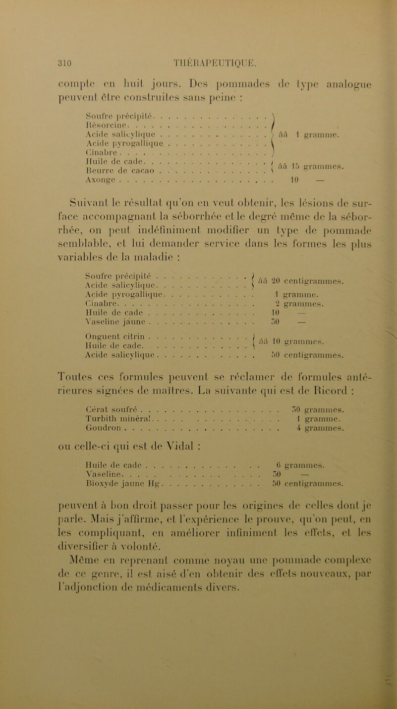 compte en huit jours. Dos pommades <lo type analogue peuvent être construites sans peine : Soufre précipité. . Résorcine Acide salicylique . A eide p y r o ga 11 i q u e Cinabre Huile de cadc. . . Beurre de cacao . Axonge gramme. à à 15 10 grammes. Suivant le résultat qu’on en veut obtenir, les lésions de sur- face accompagnant la séborrhée et le degré même de la sébor- rhée, on peut indéfiniment modifier un type de pommade semblable, et lui demander service dans les formes les plus variables de la maladie : Soufre précipité . Acide salicylique. Acide pyrogallique Cinabre Huile de cade . . Vaseline jaune . . àà 20 centigrammes. 1 gramme. 2 grammes. 10 — 30 — Onguent ci tri n . Huile de cade. . Acide salicylique àà 10 grammes. 50 centigrammes. Toutes ces formules peuvent se réclamer de formules anté- rieures signées de maîtres. La suivante qui est de Ricord : Gérât soufré 30 grammes. Turbith minéral 1 gramme. Goudron 4 grammes. ou celle-ci qui est de Vidal : Huile de cade 0 grammes. Vaseline. 30 — Bioxyde jaune Hg 50 centigrammes. peuvent à bon droit passer pour les origines de celles dont je parle. Mais j’affirme, et l'expérience le prouve, qu’on peut, en les compliquant, en améliorer infiniment les effets, el les diversifier à volonté. Même en reprenant comme noyau une pommade complexe de ce genre, il est aisé d'en obtenir des effets nouveaux, par l’adjonction de médicaments divers.