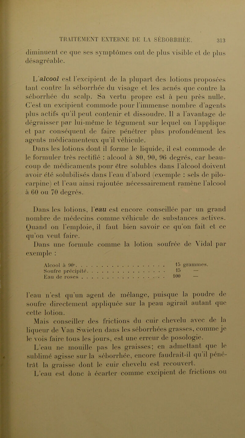 diminuent ce que ses symptômes ont de plus visible et de plus désagréable. L'aicooi est l’excipient de la plupart des lotions proposées tant contre la séborrhée du visage et les acnés que contre la séborrhée du scalp. Sa vertu propre est à peu près nulle. C’est un excipient commode pour l'immense nombre d’agents plus actifs qu'il peut contenir et dissoudre. Il a l'avantage de dégraisser par lui-même le tégument sur lequel on l'applique et par conséquent de faire pénétrer plus profondément les agents médicamenteux qu'il véhicule. Dans les lotions dont il forme le liquide, il est commode de le formuler très rectifié : alcool à 80, 90, 96 degrés, car beau- coup de médicaments pour être solubles dans l'alcool doivent avoir été solubilisés dans l’eau d’abord (exemple : sels de pilo- carpine) et l'eau ainsi rajoutée nécessairement ramène l’alcool à 60 ou 70 degrés. Dans les lotions, l’eaiz est encore conseillée par un grand nombre de médecins comme véhicule de substances actives. Quand on l'emploie, il faut bien savoir ce qu'on fait et ce qu’on veut faire. Dans une formule comme la lotion soufrée de N idal par exemple : Alcool à 90° 15 grammes. Soufre précipité 15 — Eau de roses 100 — beau n'est qu’un agent de mélange, puisque la poudre de soufre directement appliquée sur la peau agirait autant que cette lotion. Mais conseiller des frictions du cuir chevelu avec de la liqueur de Van Swieten dans les séborrhées grasses, comme je le vois faire tous les jours, est une erreur de posologie. L’eau ne mouille pas les graisses; en admettant que le sublimé agisse sur la séborrhée, encore faudrait-il qu il péné- trât la graisse dont le cuir chevelu est recouvert. L’eau est donc à écarter comme excipient de lriclions ou