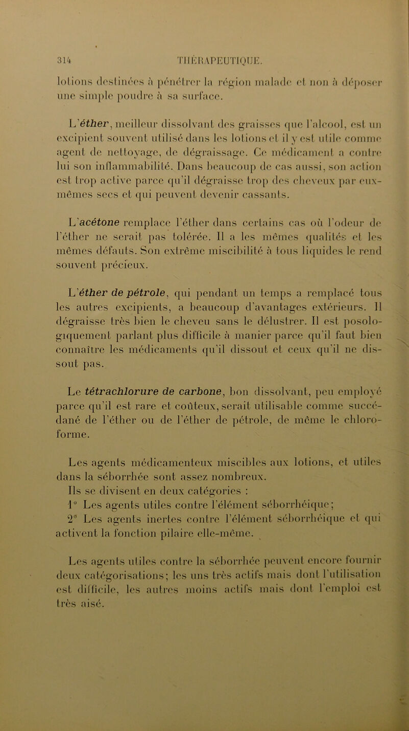 lotions destinées à pénétrer la région malade et non à déposer une simple poudre à sa surface. L’éther, meilleur dissolvant des graisses que l’alcool, est un excipient souvent utilisé dans les lotions et il y est utile comme agent de nettoyage, de dégraissage. Ce médicament a contre lui son inflammabilité. Dans beaucoup de cas aussi, son action est trop active parce qu’il dégraisse trop des cheveux par eux- mêmes secs et qui peuvent devenir cassants. L acétone remplace l’éther dans certains cas où l’odeur de l’éther ne serait pas tolérée. Il a les mêmes qualités et les mêmes défauts. Son extrême miscihilité à tous liquides le rend souvent précieux. L éther de pétrole, qui pendant un temps a remplacé tous les autres excipients, a beaucoup d’avantages extérieurs. 11 dégraisse très bien le cheveu sans le délustrer. Il est posolo- giquement parlant plus difficile à manier parce qu’il faut bien connaître les médicaments qu’il dissout et ceux qu'il ne dis- sout pas. Le tétrachlorure de carbone, bon dissolvant, peu employé parce qu'il est rare et coûteux, serait utilisable comme succé- dané de l’éther ou de l’éther de pétrole, de même le chloro- forme. Les agents médicamenteux miscibles aux lotions, et utiles dans la séborrhée sont assez nombreux. Ils se divisent en deux catégories : 1° Les agents utiles contre l’élément séborrhéique; 2° Les agents inertes contre l’élément séborrhéique et qui activent la fonction pilaire elle-même. Les agents utiles contre la séborrhée peuvent encore fournir deux catégorisations; les uns très actifs mais dont 1 utilisation est difficile, les autres moins actifs mais dont 1 emploi est très aisé.