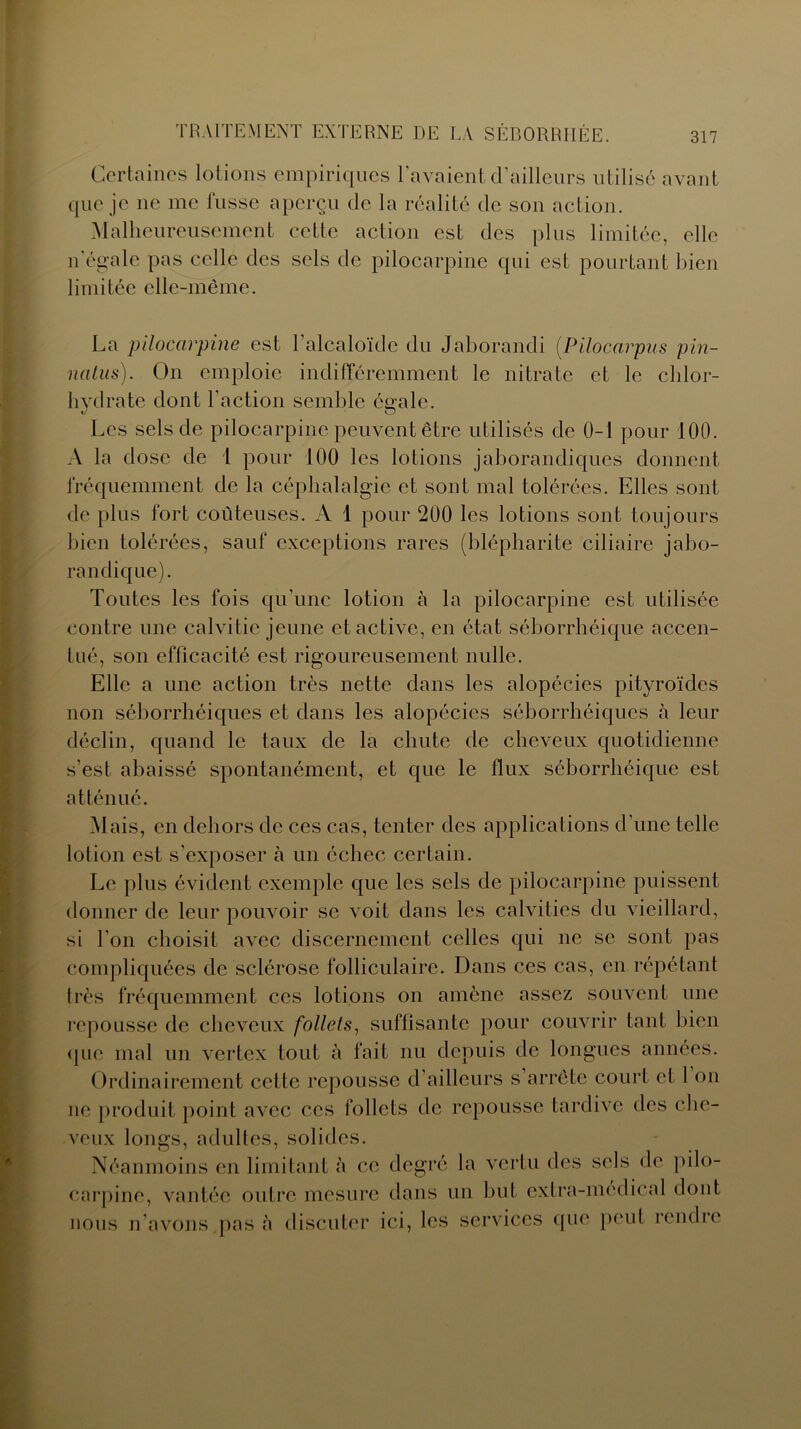 Certaines lotions empiriques l’avaient d’ailleurs utilisé avant que je ne me fusse aperçu de la réalité de son action. Malheureusement cette action est des plus limitée, elle n'égale pas celle des sels de pilocarpine qui est pourtant bien limitée elle-même. La pilocarpine est l’alcaloïde du Jaborandi (.Pilocarpus pin- natus). On emploie indifféremment le nitrate et le chlor- hvdrate dont l'action semble énale. t/ O Les sels de pilocarpine peuvent être utilisés de 0-1 pour 100. A la dose de 1 pour 100 les lotions jaborandiques donnent fréquemment de la céphalalgie et sont mal tolérées. Elles sont de plus fort coûteuses. A 1 pour 200 les lotions sont toujours bien tolérées, sauf exceptions rares (blépharite ciliaire jabo- randique). Toutes les fois qu’une lotion à la pilocarpine est utilisée contre une calvitie jeune et active, en état séborrhéique accen- tué, son efficacité est rigoureusement nulle. Elle a une action très nette dans les alopécies pityroïdes non séborrhéiques et dans les alopécies séborrhéiques à leur déclin, quand le taux de la chute de cheveux quotidienne s'est abaissé spontanément, et que le flux séborrhéique est atténué. Mais, en dehors de ces cas, tenter des applications d'une telle lotion est s’exposer à un échec certain. Le plus évident exemple que les sels de pilocarpine puissent donner de leur pouvoir se voit dans les calvities du vieillard, si l’on choisit avec discernement celles qui ne se sont pas compliquées de sclérose folliculaire. Dans ces cas, en répétant très fréquemment ces lotions on amène assez souvent une repousse de cheveux follets, suffisante pour couvrir tant bien que mal un vertex tout à fait nu depuis de longues années. Ordinairement cette repousse d’ailleurs s arrête court et 1 on ne produit point avec ccs follets de repousse tardive des che- veux longs, adultes, solides. Néanmoins en limitant à ce degré la vertu des sels de pilo- carpine, vantée outre mesure dans un but extra-médical dont nous n’avons pas à discuter ici, les services que peut rendre