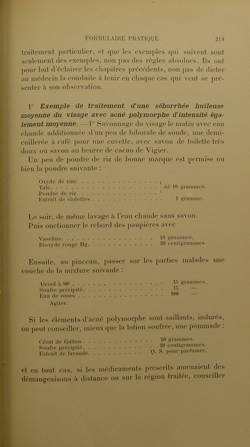 traiteÉient particulier, et que les exemples qui suivent sont seulement des exemples, non pas des règles absolues. Ils oui pour but d’éclairer les chapitres précédents, non pas de dicter au médecin la conduite à tenir en chaque cas qui veut se pré- senter à son observation. 1° Exemple de traitement d’une séborrhée huileuse moyenne du visage avec acné polymorphe d’intensité éga- lement moyenne. — 1° Savonnage du visage le matin avec eau chaude additionnée d’un peu de biborate de soude, une demi- cuillerée à café pour une cuvette, avec savon de toilette très doux ou savon au beurre de cacao de Vigier. Un peu de poudre de riz de bonne marque est permise ou bien la poudre suivante : Oxyde de zinc I Talc. . • ■ àà 10 grammes. Poudre de riz ' Extrait de violettes 1 gramme. Le soir, de même lavage à l’eau chaude sans savon. Puis onctionner le rebord des paupières avec « \ Vaseline 20 grammes. Bioxyde rouge Hg 20 centigrammes. Ensuite, au pinceau, passer sur les parties malades une couche de la mixture suivante : Alcool à 90° . . Soufre précipité Eau de roses . Agiter. 15 grammes. 15 “ 100 Si les éléments d’acné polymorphe sont saillants, induits, on peut conseiller, mieux que la lotion soufrée, une pommadi . Cérat de Galien . Soufre précipité. Extrait de lavande 20 grammes. 20 centigrammes. O. S. pour parfumer. et en tout cas, démangeaisons les médicaments prescrits amenaient des ' n c?ni /v lidnncc nu sur la ré ni on traitée