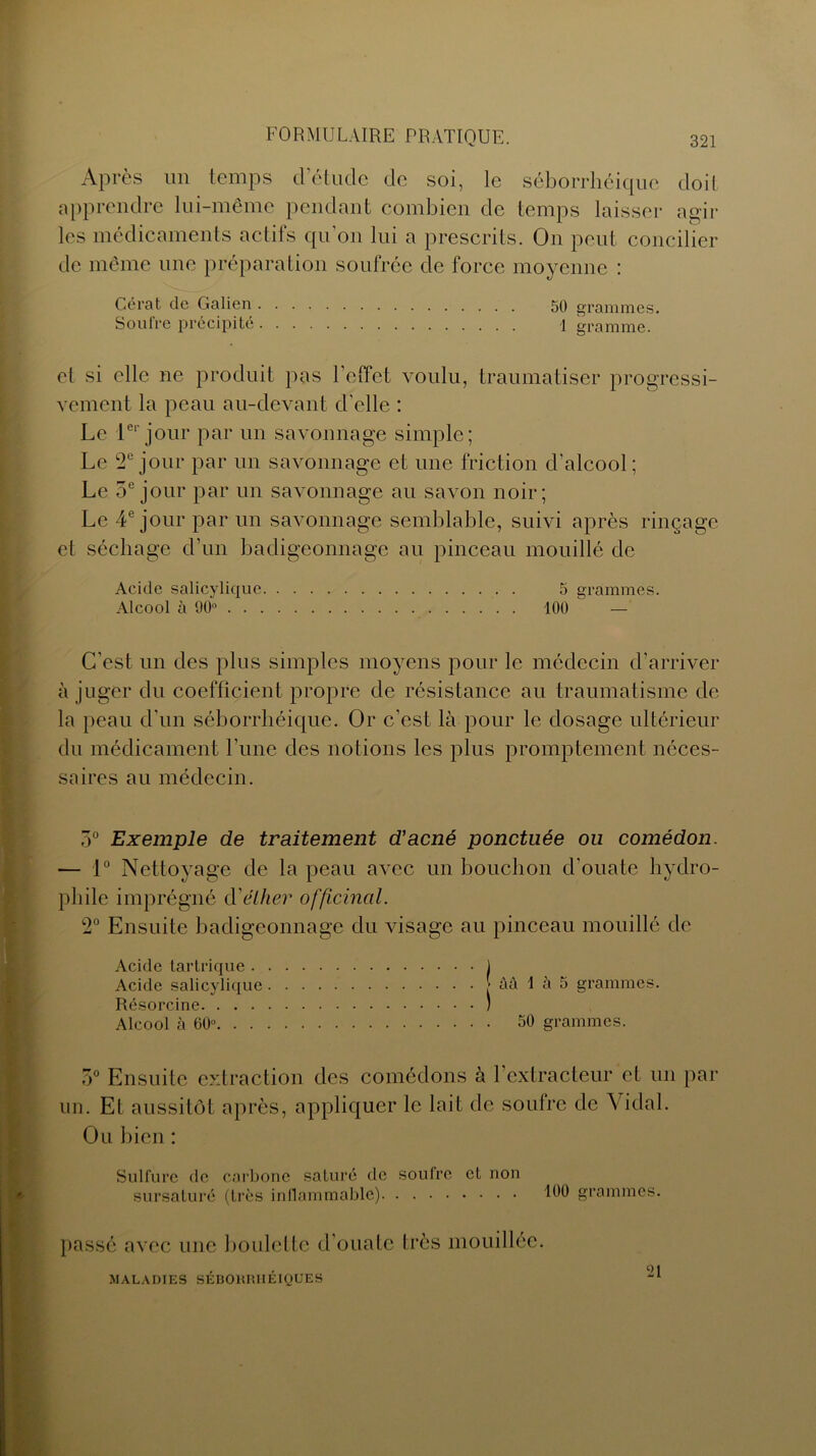 Après un temps d’étude de soi, le séborrhéique doit apprendre lui-même pendant combien de temps laisser agir les médicaments actifs qu'on lui a prescrits. On peut concilier de même une préparation soufrée de force moyenne : Gérât de Galien 50 grammes. Soufre précipité 1 gramme. et si elle ne produit pas l'effet voulu, traumatiser progressi- vement la peau au-devant d'elle : Le 1er jour par un savonnage simple; Le 2e jour par un savonnage et une friction d'alcool ; Le 5e jour par un savonnage au savon noir; Le 4e jour par un savonnage semblable, suivi après rinçage et séchage d'un badigeonnage au pinceau mouillé de Acide salicylique 5 grammes. Alcool à 90° 100 — C'est un des plus simples moyens pour le médecin d’arriver à juger du coefficient propre de résistance au traumatisme de la peau d'un séborrhéique. Or c’est là pour le dosage ultérieur du médicament l’une des notions les plus promptement néces- saires au médecin. 5° Exemple de traitement d'acné ponctuée ou comédon. — 1° Nettoyage de la peau avec un bouchon d'ouate hydro- phile imprégné d'éther officinal. 2° Ensuite badigeonnage du visage au pinceau mouillé de Acide tartrique 1 Acide salicylique âà 1 à 5 grammes. Résorcine ) Alcool à 60° 50 grammes. 7)° Ensuite extraction des comédons à b extracteur et un par un. Et aussitôt après, appliquer le lait de soufre de Vidal. Ou bien : Sulfure de carbone saturé de soufre et non sursaturé (très inflammable) 100 grammes. passé avec une boulette d’ouate très mouillée. MALADIES SÉBORRHÉIQUES 21