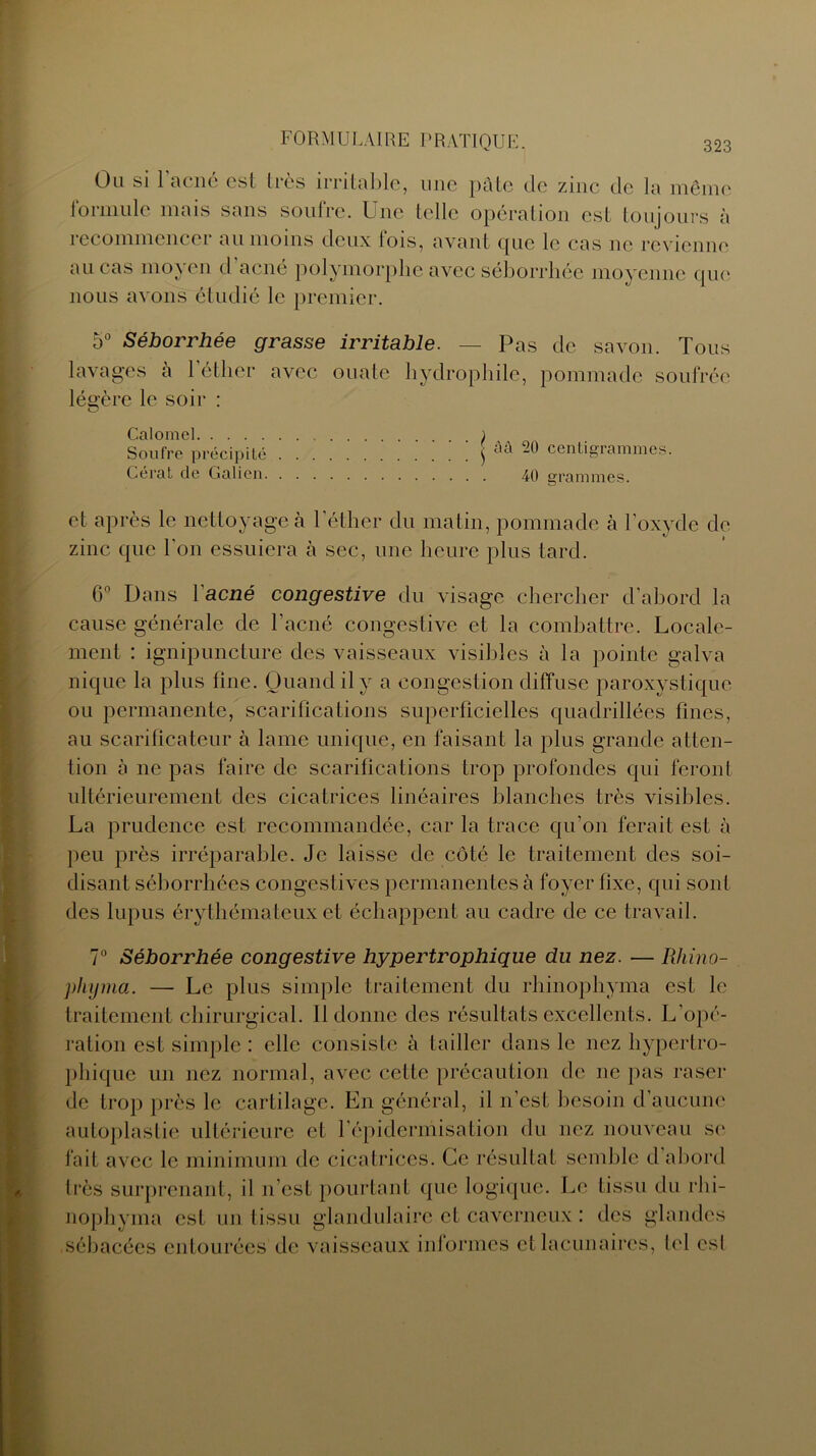 Ou si l’acné est très irritable, une pâte de zinc de la même formule mais sans soufre. Une telle opération est toujours à recommencer au moins deux fois, avant que le cas ne revienne au cas moyen d’acné polymorphe avec séborrhée moyenne que nous avons étudié le premier. 5° Séborrhée grasse irritable. — Pas de savon. Tous lavages à 1 éther avec ouate hydrophile, pommade soufrée légère le soir : Calomel ) Soufre précipité $ aa centigrammes. Gérât de Galien 40 grammes. et après le nettoyage à l’éther du matin, pommade à l’oxyde de zinc que l'on essuiera à sec, une heure plus tard. 6° Dans l'acné congestive du visage chercher d’abord la cause générale de l'acné congestive et la combattre. Locale- ment : ignipuncture des vaisseaux visibles à la pointe galva nique la plus fine. Quand il y a congestion diffuse paroxystique ou permanente, scarifications superficielles quadrillées fines, au scarificateur à lame unique, en faisant la plus grande atten- tion à ne pas faire de scarifications trop profondes qui feront ultérieurement des cicatrices linéaires blanches très visibles. La prudence est recommandée, car la trace qu’on ferait est à peu près irréparable. Je laisse de côté le traitement des soi- disant séborrhées congestives permanentes à foyer fixe, qui sont des lupus érythémateux et échappent au cadre de ce travail. 7° Séborrhée congestive hypertrophique du nez. — Rhino- pliyma. — Le plus simple traitement du rhinophyma est le traitement chirurgical. 11 donne des résultats excellents. L'opé- ration est simple : elle consiste à tailler dans le nez hypertro- phique un nez normal, avec cette précaution de ne pas raser de trop près le cartilage. En général, il n'est besoin d'aucune autoplastie ultérieure et l’épidermisation du nez nouveau se fait avec le minimum de cicatrices. Ce résultat semble d abord très surprenant, il n’est pourtant que logique. Le tissu du rhi- nophyma est un tissu glandulaire et caverneux : des glandes sébacées entourées de vaisseaux informes et lacunaires, bd csl