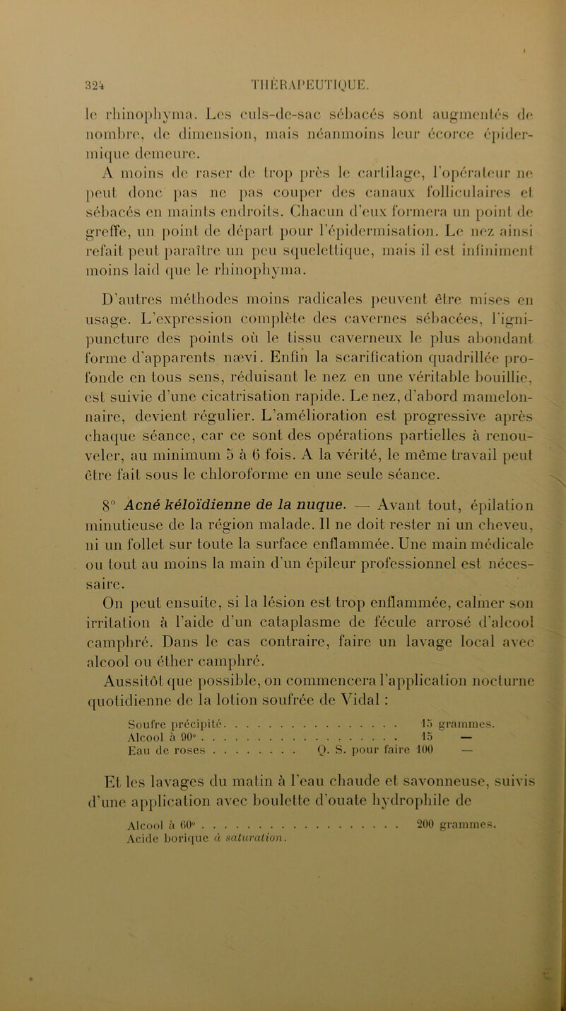 le rhinophyma. Les culs-de-sac sébacés sont augmentés de nombre, de dimension, mais néanmoins leur écorce épider- mique demeure. A moins de raser de trop près le cartilage, l’opérateur ne peut donc pas ne pas couper des canaux folliculaires et sébacés en maints endroits. Chacun d’eux formera un point de greffe, un point de départ pour l’épidermisation. Le nez ainsi refait peut paraître un peu squelettique, mais il est infiniment moins laid que le rhinophyma. D’autres méthodes moins radicales peuvent être mises en usage. L’expression complète des cavernes sébacées, l’igni- puncture des points où le tissu caverneux le plus abondant forme d’apparents nævi. Enfin la scarification quadrillée pro- fonde en tous sens, réduisant le nez en une véritable bouillie, est suivie d’une cicatrisation rapide. Le nez, d’abord mamelon- naire, devient régulier. L’amélioration est progressive après chaque séance, car ce sont des opérations partielles à renou- veler, au minimum 5 à (5 fois. A la vérité, le même travail peut être fait sous le chloroforme en une seule séance. 8° Acné kéloïdienne de la nuque. — Avant tout, épilation minutieuse de la région malade. Il ne doit rester ni un cheveu, ni un follet sur toute la surface enflammée. Une main médicale ou tout au moins la main d’un épileur professionnel est néces- saire. On peut ensuite, si la lésion est trop enflammée, calmer son irritation à l’aide d’un cataplasme de fécule arrosé d'alcool camphré. Dans le cas contraire, faire un lavage local avec alcool ou éther camphré. Aussitôt que possible, on commencera l’application nocturne quotidienne de la lotion soufrée de Vidal : Soufre précipité 15 grammes. Alcool à 90° 15 — Eau de roses Q. S. pour faire 100 — Et les lavages du matin à l’eau chaude et savonneuse, suivis d’une application avec boulette d’ouate hydrophile de Alcool à 00° 200 grammes. Acide borique à saturation.