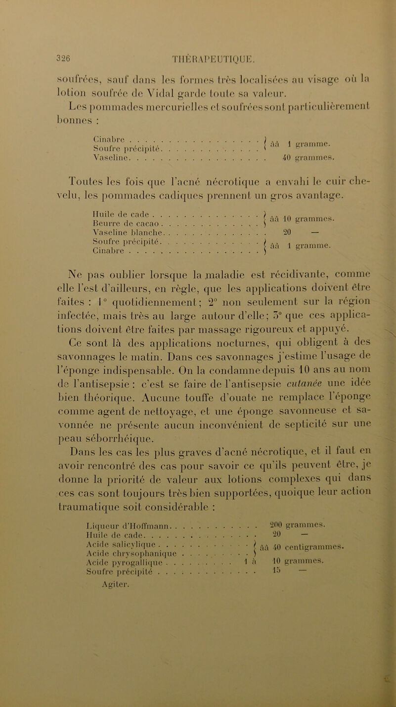 soufrées, sauf clans les formes très localisées au visage où la lotion soufrée de Vidal garde toute sa valeur. Les pommades mercurielles et soufrées sont particulièrement bonnes : Cinabre .... Soufre précipité Vaseline. . . . j ûû 1 gramme. 40 grammes. Toutes les fois cjue l’acné nécrotique a envahi le cuir che- velu, les pommades ca clique s prennent un gros avantage. Huile de cade . . Beurre de cacao . Vaseline blanche Soufre précipité. Cinabre j âû 10 20 grammes. 1 gramme. Ne pas oublier lorsque la maladie est récidivante, comme elle l’est d’ailleurs, en règle, que les applications doivent être faites : 1° quotidiennement; 2° non seulement sur la région infectée, mais très au large autour d’elle; 5° que ces applica- tions doivent être faites par massage rigoureux et appuyé. Ce sont là des applications nocturnes, qui obligent à des savonnages le matin. Dans ces savonnages j'estime l’usage de l’éponge indispensable. On la condamne depuis 10 ans au nom de l’antisepsie : c'est se faire de l’antisepsie cutanée une idée bien théorique. Aucune touffe cl’ouate ne remplace 1 éponge comme agent de nettoyage, et une éponge savonneuse et sa- vonnée ne présente aucun inconvénient de septicité sur une peau séborrhéique. Dans les cas les plus graves d’acné nécrotique, et il faut en avoir rencontré des cas pour savoir ce qu'ils peuvent être, je donne la priorité de valeur aux lotions complexes qui dans ces cas sont toujours très bien supportées, quoique leur action traumatique soit considérable : Liqueur d’Hoffmann Huile de cade Acide salicylique I Acide chrysophanique ) Acide pyrogallique là Soufre précipité 200 grammes. 20 ' - àà 40 centigrammes. 10 grammes. 15 ' — Agiter.