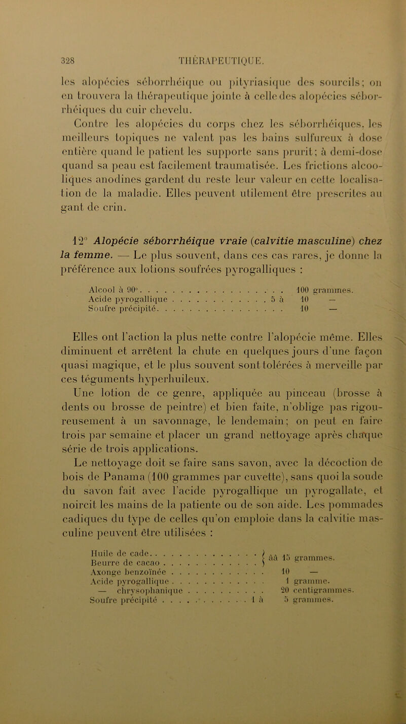 les alopécies séborrhéique ou pityriasique des sourcils; ou en trouvera la thérapeutique jointe à celle des alopécies sébor- rhéiques du cuir chevelu. Contre les alopécies du corps chez les séborrhéiques, les meilleurs topiques ne valent pas les bains sulfureux à dose entière quand le patient les supporte sans prurit; à demi-dose quand sa peau est facilement traumatisée. Les frictions alcoo- liques anodines gardent du reste leur valeur en celte localisa- tion de la maladie. Elles peuvent utilement être prescrites au gant de crin. 12° Alopécie séborrhéique vraie (calvitie masculine) chez la femme. — Le plus souvent, dans ces cas rares, je donne la préférence aux lotions soufrées pyrogalliques : Alcool à 90° 100 grammes. Acide pyrogallique 5 à 10 — Soufre précipité 10 — Elles ont l'action la plus nette contre l'alopécie même. Elles diminuent et arrêtent la chute en quelques jours d'une façon quasi magique, et le plus souvent sont tolérées à merveille par ces téguments hyperhuileux. Une lotion de ce genre, appliquée au pinceau (brosse à dents ou brosse de peintre) et bien faite, n'oblige pas rigou- reusement à un savonnage, le lendemain; on peut en faire trois par semaine et placer un grand nettoyage après chaque série de trois applications. Le nettoyage doit se faire sans savon, avec la décoction de bois de Panama (100 grammes par cuvette), sans quoi la soude du savon fait avec l'acide pyrogallique un pyrogallate, et noircit les mains de la patiente ou de son aide. Les pommades cadiques du type de celles qu’on emploie dans la calvitie mas- culine peuvent être utilisées : Iluile de cade Beurre de cacao . . . Axonge benzoïnée . . Acide pyrogallique . . — chrysophanique Soufre précipité . . . | à à 15 grammes. 10 — 1 gramme. 20 centigrammes.