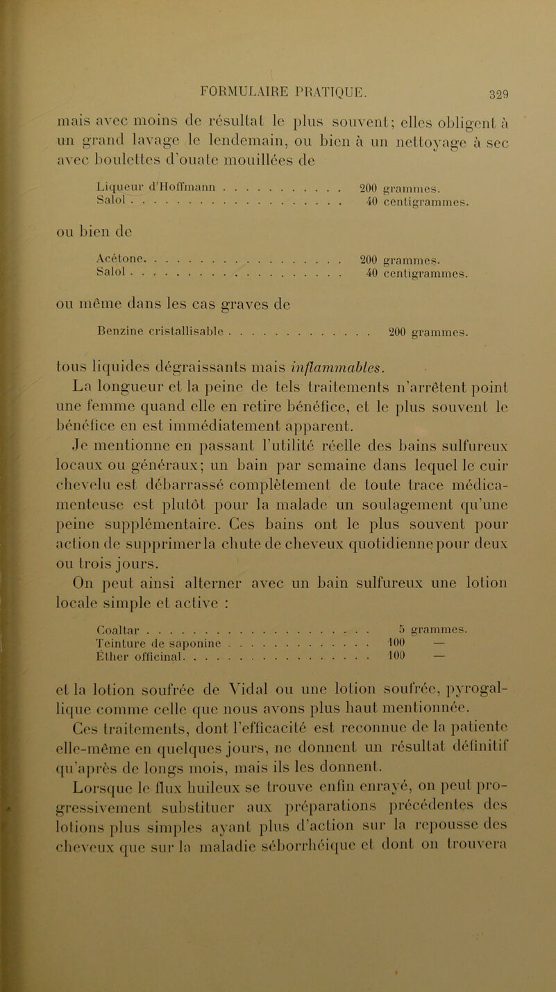 mais avec moins de résultat le plus souvent; elles obligent à un grand lavage le lendemain, ou bien à un nettoyage à sec avec boulettes d’ouate mouillées de Liqueur d ’ H o ffm a n n Salol ou bien de Acétone Salol ou même dans les cas graves de Benzine cristallisable . . 200 grammes. tous liquides dégraissants mais inflammables. La longueur et la peine de tels traitements n’arrêtent point une femme quand elle en retire bénéfice, et le plus souvent le bénéfice en est immédiatement apparent. Je mentionne en passant l’utilité réelle des bains sulfureux locaux ou généraux; un bain par semaine dans lequel le cuir chevelu est débarrassé complètement de toute trace médica- menteuse est plutôt pour la malade un soulagement qu’une peine supplémentaire. Ces bains ont le plus souvent pour action de supprimer la chute de cheveux quotidienne pour deux ou trois jours. On peut ainsi alterner avec un bain sulfureux une lotion locale simple et active : Coaltar 5 grammes. Teinture de saponine 100 — Éther officinal 100 — et la lotion soufrée de Vidal ou une lotion soufrée, pyrogal- lique comme celle que nous avons plus haut mentionnée. Ces traitements, dont l’efficacité est reconnue de la patiente elle-même en quelques jours, ne donnent un résultat définitif qu’après de longs mois, mais ils les donnent. Lorsque le flux huileux se trouve enfin enrayé, on peut pro- gressivement substituer aux préparations précédentes des lotions plus simples ayant pins d’action sur la repousse des cheveux que sur la maladie séborrhéique cl dont on trouvera 200 grammes. 40 centigrammes. 200 grammes.