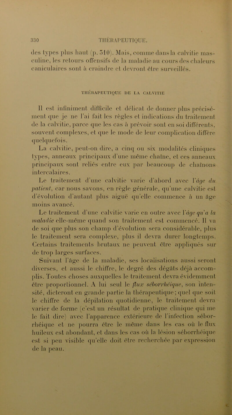 des types plus liant (p. 510). Mais, comme dans la calvitie mas- culine, les retours offensifs de la maladie au cours des chaleurs caniculaires sont à craindre et devront être surveillés. THÉRAPEUTIQUE DE LA CALVITIE 11 est infiniment difficile et délicat de donner plus précisé- ment que je ne l’ai fait les règles et indications du traitement de la calvitie, parce que les cas à prévoir sont en soi différents, souvent complexes, et que le mode de leur complication diffère quelquefois. La calvitie, peut-on dire, a cinq ou six modalités cliniques types, anneaux principaux d'une même chaîne, et ces anneaux principaux sont reliés entre eux par beaucoup de chaînons intercalaires. Le traitement d’une calvitie varie d’abord avec Yâge du patient, car nous savons, en règle générale, qu’une calvitie est d’évolution d’autant plus aiguë qu’elle commence à un âge moins avancé. Le traitement d’une calvitie varie en outre avec Yâge qu'a la maladie elle-même quand son traitement est commencé. Il va de soi que plus son champ d’évolution sera considérable, plus le traitement sera complexe, plus il devra durer longtemps. Certains traitements brutaux ne peuvent être appliqués sui- de trop larges surfaces. Suivant l'âge de la maladie, ses localisations aussi seront diverses, et aussi le chiffre, le degré des dégâts déjà accom- plis. Toutes choses auxquelles le traitement devra évidemment être proportionnel. A lui seul le flux séborrhéique, son inten- sité, dicteront en grande partie la thérapeutique; quel que soit le chiffre de la dépilation quotidienne, le traitement devra varier de forme (c’est un résultat de pratique clinique qui me le fait dire) avec l’apparence extérieure de l'infection sébor- rhéique et ne pourra être le même dans les cas où le flux huileux est abondant, et dans les cas où la lésion séborrhéique est si peu visible qu'elle doit être recherchée par expression de la peau.