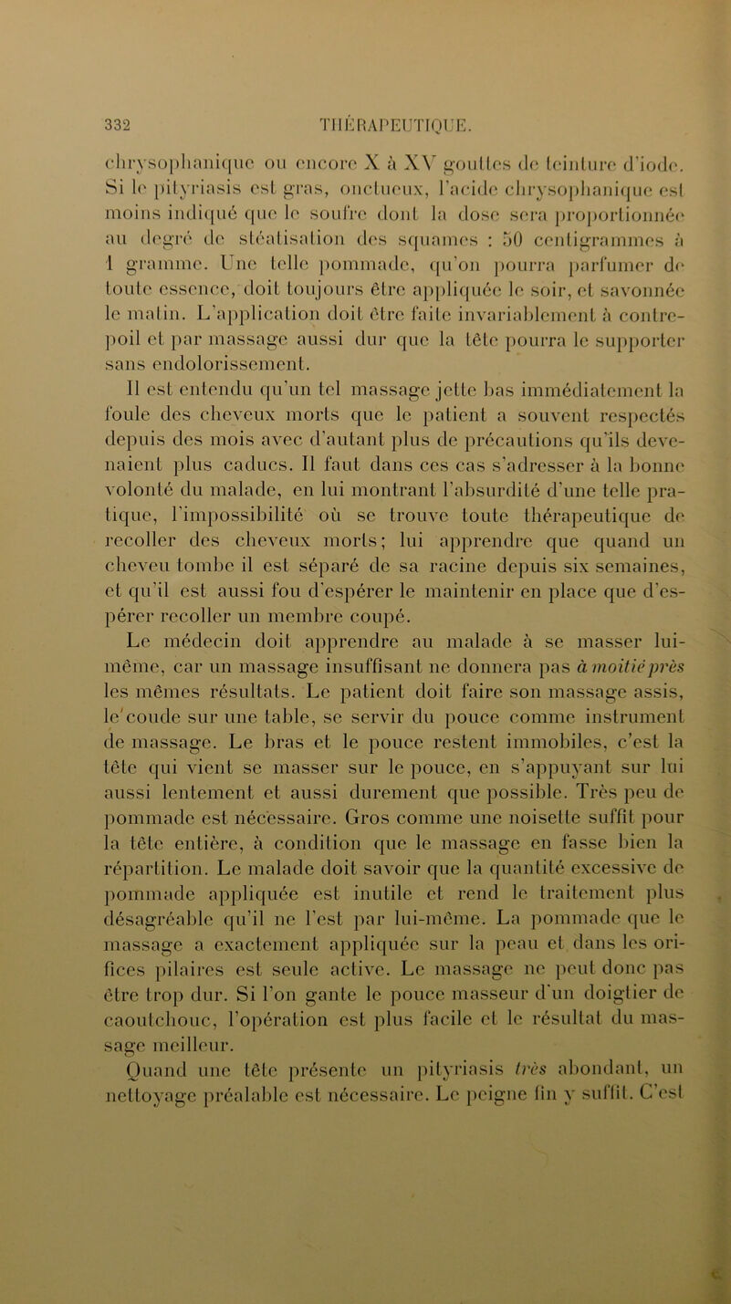 chrysophanique ou encore X à XV gouttes de teinture d’iode. Si le pityriasis est gras, onctueux, l’acide chrysophanique est moins indiqué que le soufre dont la dose sera proportionnée au degré tic stéatisalion des squames : 50 centigrammes à 1 gramme. Une telle pommade, qu’on pourra parfumer de toute essence, doit toujours être appliquée le soir, et savonnée le matin. L’application doit être faite invariablement à contre- poil et par massage aussi dur que la tête pourra le supporter sans endolorissement. 11 est entendu qu’un tel massage jette bas immédiatement la foule des cheveux morts que le patient a souvent respectés depuis des mois avec d’autant plus de précautions qu’ils deve- naient plus caducs. Il faut dans ces cas s’adresser à la bonne volonté du malade, en lui montrant l’absurdité d’une telle pra- tique, l'impossibilité où se trouve toute thérapeutique de recoller des cheveux morts; lui apprendre que quand un cheveu tombe il est séparé de sa racine depuis six semaines, et qu’il est aussi fou d'espérer le maintenir en place que d'es- pérer recoller un membre coupé. Le médecin doit apprendre au malade à se masser lui- même, car un massage insuffisant ne donnera pas à moitié près les mêmes résultats. Le patient doit faire son massage assis, le'coude sur une table, se servir du pouce comme instrument de massage. Le bras et le pouce restent immobiles, c’est la tête qui vient se masser sur le pouce, en s’appuyant sur lui aussi lentement et aussi durement que possible. Très peu de pommade est nécessaire. Gros comme une noisette suffit pour la tête entière, à condition que le massage en fasse bien la répartition. Le malade doit savoir que la quantité excessive de pommade appliquée est inutile et rend le traitement plus désagréable qu’il ne l’est par lui-même. La pommade que le massage a exactement appliquée sur la peau et dans les ori- fices pilaires est seule active. Le massage ne peut donc pas être trop dur. Si l’on gante le pouce masseur d'un doigtier de caoutchouc, l’opération est plus facile et le résultat du mas- sage meilleur. Quand une tête présente un pityriasis très abondant, un nettoyage préalable est nécessaire. Le peigne fin y su 11 il. C es!