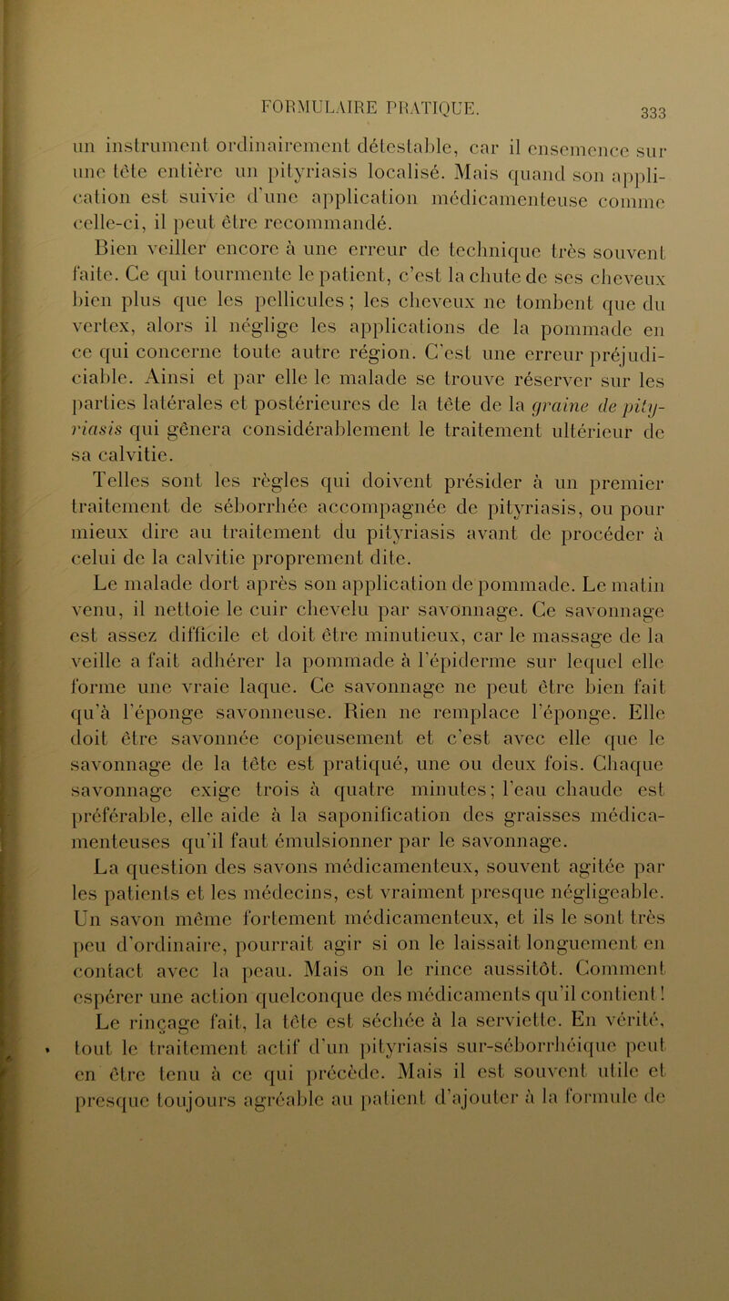 un instrument ordinairement détestable, car il ensemence sur une tête entière un pityriasis localisé. Mais quand son appli- cation est suivie d'une application médicamenteuse comme celle-ci, il peut être recommandé. Bien veiller encore à une erreur de technique très souvent faite. Ce qui tourmente le patient, c’est la chute de ses cheveux bien plus que les pellicules ; les cheveux ne tombent que du vertex, alors il néglige les applications de la pommade en ce qui concerne toute autre région. C’est une erreur préjudi- ciable. Ainsi et par elle le malade se trouve réserver sur les parties latérales et postérieures de la tête de la graine de pity- riasis qui gênera considérablement le traitement ultérieur de sa calvitie. Telles sont les règles qui doivent présider à un premier traitement de séborrhée accompagnée de pityriasis, ou pour mieux dire au traitement du pityriasis avant de procéder à celui de la calvitie proprement dite. Le malade dort après son application de pommade. Le matin venu, il nettoie le cuir chevelu par savonnage. Ce savonnage est assez difficile et doit être minutieux, car le massage de la veille a fait adhérer la pommade à l’épiderme sur lequel elle forme une vraie laque. Ce savonnage ne peut être bien fait qu’à l’éponge savonneuse. Rien ne remplace l’éponge. Elle doit être savonnée copieusement et c’est avec elle que le savonnage de la tête est pratiqué, une ou deux fois. Chaque savonnage exige trois à quatre minutes ; l’eau chaude est préférable, elle aide à la saponification des graisses médica- menteuses qu’il faut émulsionner par le savonnage. La question des savons médicamenteux, souvent agitée par les patients et les médecins, est vraiment presque négligeable. Un savon même fortement médicamenteux, et ils le sont très peu d’ordinaire, pourrait agir si on le laissait longuement en contact avec la peau. Mais on le rince aussitôt. Comment espérer une action quelconque des médicaments qu’il contient ! Le rinçage fait, la tête est séchée à la serviette. En vérité, tout le traitement actif d’un pityriasis sur-séborrhéique peut en être tenu à ce qui précède. Mais il est souvent utile et presque toujours agréable au patient d’ajouter à la lonnule de