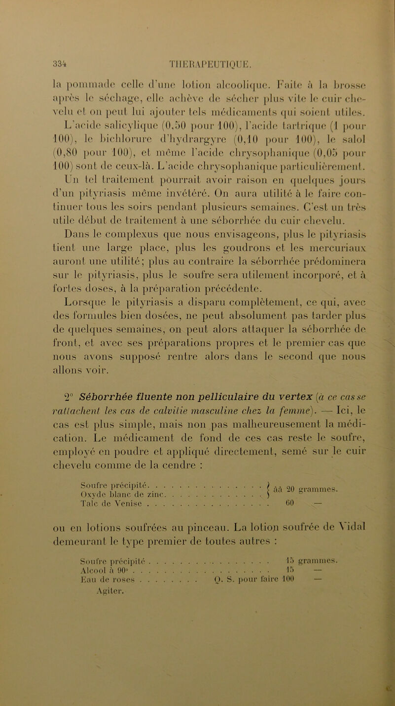 la pommade celle d'une lotion alcoolique. Faite à la brosse après le séchage, elle achève de sécher plus vite le cuir che- velu et on peut lui ajouter tels médicaments qui soient utiles. L'acide salicyliquc (0,50 pour 100), l’acide tartrique (1 pour 100), le bichlorure d’hydrargyre (0,10 pour 100), le salol (0,80 pour 100), et même l’acide ehrysophanique (0,05 pour 100) sont de ceux-là. L’acide ehrysophanique particulièrement. Un tel traitement pourrait avoir raison en quelques jours d’un pityriasis même invétéré. On aura utilité à le faire con- tinuer tous les soirs pendant plusieurs semaines. C’est un très utile début de traitement à une séborrhée du cuir chevelu. Dans le complexus que nous envisageons, plus le pityriasis tient une large place, plus les goudrons et les mercuriaux auront une utilité; plus au contraire la séborrhée prédominera sur le pityriasis, plus le soufre sera utilement incorporé, et à fortes doses, à la préparation précédente. Lorsque le pityriasis a disparu complètement, ce qui, avec des formules bien dosées, ne peut absolument pas tarder plus de quelques semaines, on peut alors attaquer la séborrhée de front, et avec ses préparations propres et le premier cas que nous avons supposé rentre alors dans le second que nous allons voir. 2° Séborrhée fluente non pelliculaire du vertex [ci ce casse rattachent les cas cle calvitie masculine chez la femme). — Ici, le cas est plus simple, mais non pas malheureusement la médi- cation. Le médicament de fond de ces cas reste le soufre, employé en poudre et appliqué directement, semé sur le cuir chevelu comme de la cendre : Soufre précipité. . . Oxyde blanc de zinc. Talc de Venise . . . àâ 20 grammes. G0 ou en lotions soufrées au pinceau. La lotion soufrée de idal demeurant le type premier de toutes autres : Soufre précipité 15 grammes. Alcool à 00° 15 — Eau de roses Q. S. pour faire 100 Agiter.