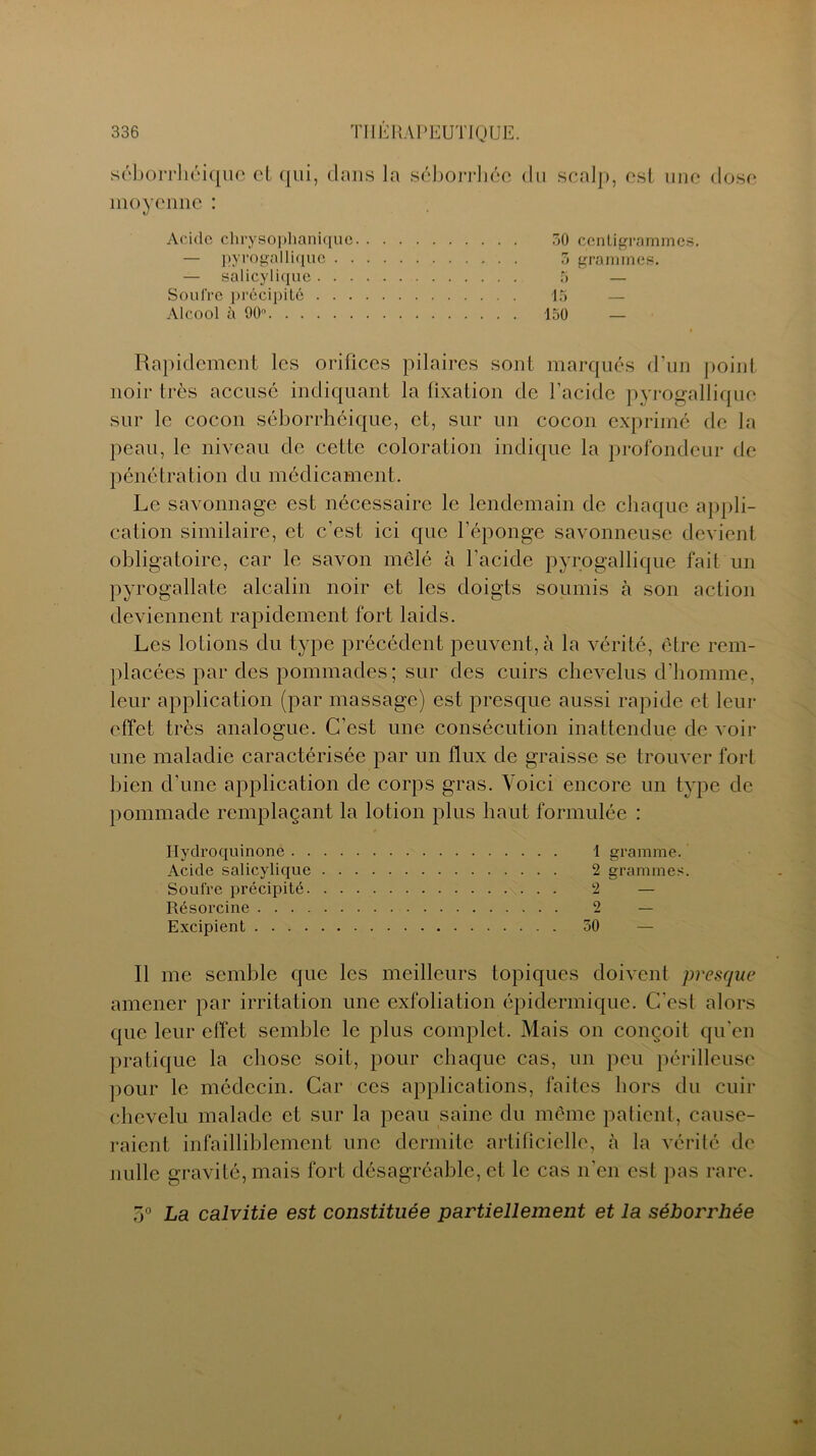 Acide chrysophaniquc — pyrogallique . . — salicylique . . . 30 centigrammes. 3 grammes. Soufre précipité Alcool à 90°. . . 15 150 — Rapidement les orifices pilaires sont marqués d’un point noir très accusé indiquant la fixation de l’acide pyrogallique sur le cocon séborrhéique, et, sur un cocon exprimé de la peau, le niveau de cette coloration indique la profondeur de pénétration du médicament. Le savonnage est nécessaire le lendemain de chaque appli- cation similaire, et c’est ici que l’éponge savonneuse devient obligatoire, car le savon mêlé à l'acide pyrogallique fait un pyrogallate alcalin noir et les doigts soumis à son action deviennent rapidement fort laids. Les lotions du type précédent peuvent, à la vérité, être rem- placées par des pommades; sur des cuirs chevelus d’homme, leur application (par massage) est presque aussi rapide et leur effet très analogue. C’est une consécution inattendue de voir une maladie caractérisée par un flux de graisse se trouver fort bien d'une application de corps gras. Voici encore un type de pommade remplaçant la lotion plus haut formulée : Ilydroquinone 1 gramme. Acide salicylique 2 grammes. Soufre précipité 2 — Résorcine 2 — Excipient 50 — Il me semble que les meilleurs topiques doivent presque amener par irritation une exfoliation épidermique. C'est alors que leur effet semble le plus complet. Mais on conçoit qu’en pratique la chose soit, pour chaque cas, un peu périlleuse pour le médecin. Car ces applications, faites hors du cuir chevelu malade et sur la peau saine du même patient, cause- raient infailliblement une dermite artificielle, à la vérité de nulle gravité, mais fort désagréable, et le cas n'en est pas rare. 5° La calvitie est constituée partiellement et la séborrhée