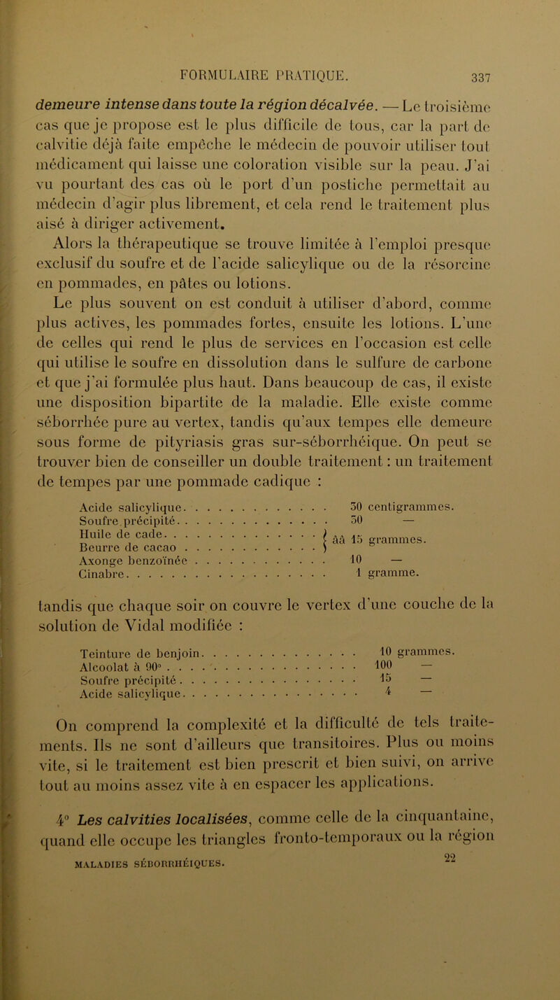 demeure intense dans toute la région décalvée. — Le troisième cas que je propose est le plus difficile de tous, car la part de calvitie déjà faite empêche le médecin de pouvoir utiliser tout médicament qui laisse une coloration visible sur la peau. J’ai vu pourtant des cas où le port d'un postiche permettait au médecin d’agir plus librement, et cela rend le traitement plus aisé à diriger activement. Alors la thérapeutique se trouve limitée à l’emploi presque exclusif du soufre et de l'acide salicylique ou de la résorcine en pommades, en pâtes ou lotions. Le plus souvent on est conduit à utiliser d’abord, comme plus actives, les pommades fortes, ensuite les lotions. L’une de celles qui rend le plus de services en l’occasion est celle qui utilise le soufre en dissolution dans le sulfure de carbone et que j’ai formulée plus haut. Dans beaucoup de cas, il existe une disposition bipartite de la maladie. Elle existe comme séborrhée pure au vertex, tandis qu’aux tempes elle demeure sous forme de pityriasis gras sur-séborrhéique. On peut se trouver bien de conseiller un double traitement : un traitement de tempes par une pommade cadique : Acide salicylique. Soufre.précipité. . Huile de cade. . . Beurre de cacao . Axonge benzoïnée Cinabre 30 centigrammes. 50 — âà 13 grammes. 10 — 1 gramme. tandis que chaque soir on couvre le vertex d’une couche de la solution de Vidal modifiée : Teinture de benjoin 10 grammes. Alcoolat à 90° 100 — Soufre précipité Acide salicylique /* On comprend la complexité et la difficulté de tels traite- ments. Ils ne sont d’ailleurs que transitoires. Plus ou moins vite, si le traitement est bien prescrit et bien suivi, on arrive tout au moins assez vite à en espacer les applications. 4° Les calvities localisées, comme celle de la cinquantaine, quand elle occupe les triangles fronto-temporaux ou la région , 99 MALADIES SÉBORRHÉIQUES.