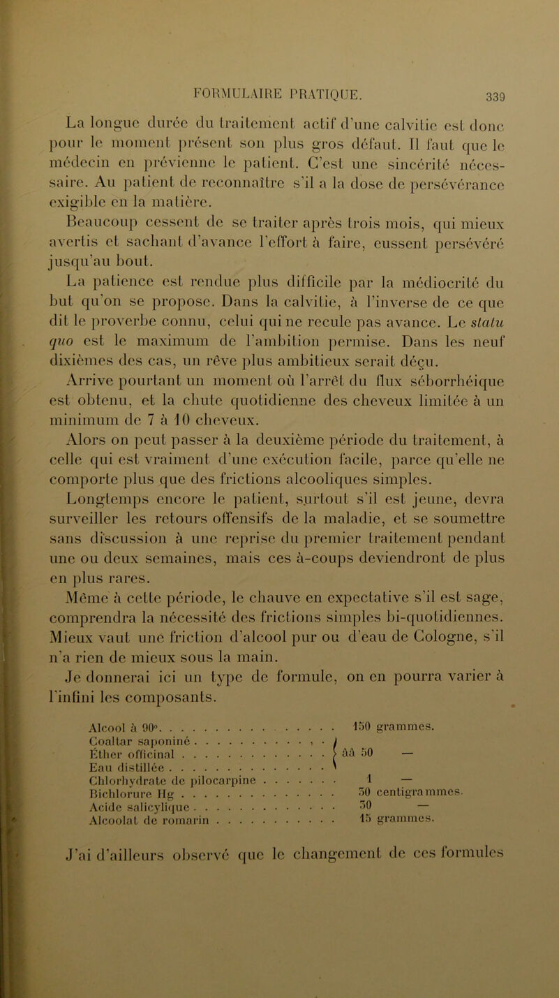 La longue durée du traitement actif d’une calvitie est donc pour le moment présent son plus gros défaut. Il faut que le médecin en prévienne le patient. C’est une sincérité néces- saire. Au patient de reconnaître s’il a la dose de persévérance exigible en la matière. Beaucoup cessent de se traiter après trois mois, qui mieux avertis et sachant d’avance l’effort à faire, eussent persévéré jusqu’au bout. La patience est rendue plus difficile par la médiocrité du but qu’on se propose. Dans la calvitie, à l’inverse de ce que dit le proverbe connu, celui qui ne recule pas avance. Le statu qno est le maximum de l’ambition permise. Dans les neuf dixièmes des cas, un rêve plus ambitieux serait déçu. Arrive pourtant un moment où l’arrêt du llux séborrhéique est obtenu, et la chute quotidienne des cheveux limitée à un minimum de 7 à 10 cheveux. Alors on peut passer à la deuxième période du traitement, à celle qui est vraiment d’une exécution facile, parce qu'elle ne comporte plus que des frictions alcooliques simples. Longtemps encore le patient, surtout s’il est jeune, devra surveiller les retours offensifs de la maladie, et se soumettre sans discussion à une reprise du premier traitement pendant une ou deux semaines, mais ces à-coups deviendront de plus en plus rares. Même à cette période, le chauve en expectative s'il est sage, comprendra la nécessité des frictions simples bi-quotidiennes. Mieux vaut une friction d’alcool pur ou d’eau de Cologne, s’il n’a rien de mieux sous la main. Je donnerai ici un type de formule, on en pourra varier à l’infini les composants. Alcool à 90° Coaltar saponiné Éther officinal Eau distillée Chlorhydrate de pilocarpine Bichlorure Hg Acide salicylique Alcoolat de romarin .... J’ai d’ailleurs observé que le changement de ces formules ISO grammes. M 50 — 1 — 50 centigrammes. 30 ‘ — 15 grammes.