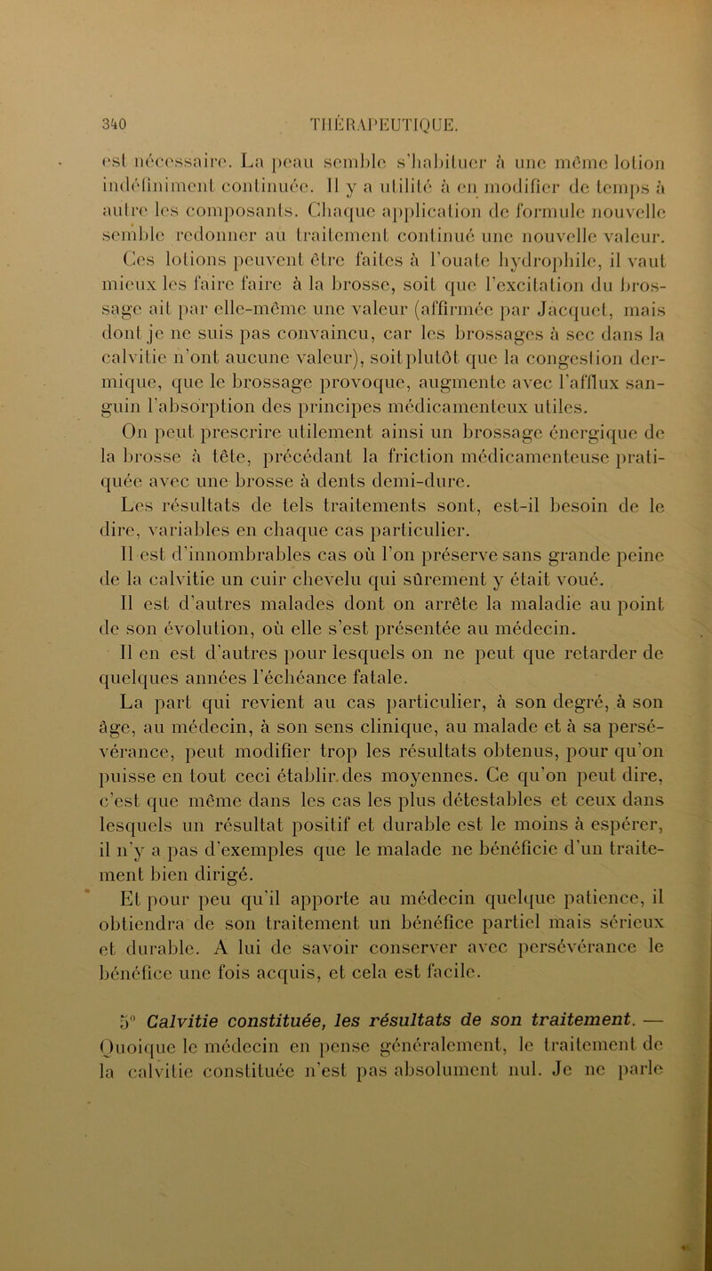 est nécessaire. La peau semble s'habituer à une môme lotion indéfiniment continuée. 11 y a utilité à en modifier de temps à autre les composants. Chaque application de formule nouvelle semble redonner au traitement continué une nouvelle valeur. Ces lotions peuvent être faites à l'ouate hydrophile, il vaut mieux les faire faire à la brosse, soit que l’excitation du bros- sage ait par elle-même une valeur (affirmée par Jacquet, mais dont je ne suis pas convaincu, car les brossages à sec dans la calvitie n’ont aucune valeur), soit plutôt que la congest ion der- mique, que le brossage provoque, augmente avec l’afflux san- guin l’absorption des principes médicamenteux utiles. On peut prescrire utilement ainsi un brossage énergique de la brosse à tête, précédant la friction médicamenteuse prati- quée avec une brosse à dents demi-dure. Les résultats de tels traitements sont, est-il besoin de le dire, variables en chaque cas particulier. Il est d'innombrables cas où l’on préserve sans grande peine de la calvitie un cuir chevelu qui sûrement y était voué. Il est d’autres malades dont on arrête la maladie au point de son évolution, où elle s’est présentée au médecin. Il en est d’autres pour lesquels on ne peut que retarder de quelques années l’échéance fatale. La part qui revient au cas particulier, à son degré, à son âge, au médecin, à son sens clinique, au malade et à sa persé- vérance, peut modifier trop les résultats obtenus, pour qu'on puisse en tout ceci établir des moyennes. Ce qu'on peut dire, c’est que même dans les cas les plus détestables et ceux dans lesquels un résultat positif et durable est le moins à espérer, il n’y a pas d'exemples que le malade ne bénéficie d'un traite- ment bien dirigé. Et pour peu qu'il apporte au médecin quelque patience, il obtiendra de son traitement un bénéfice partiel mais sérieux et durable. A lui de savoir conserver avec persévérance le bénéfice une fois acquis, et cela est facile. 5° Calvitie constituée, les résultats de son traitement. — Quoique le médecin en pense généralement, le traitement de la calvitie constituée n’est pas absolument nul. Je ne parle