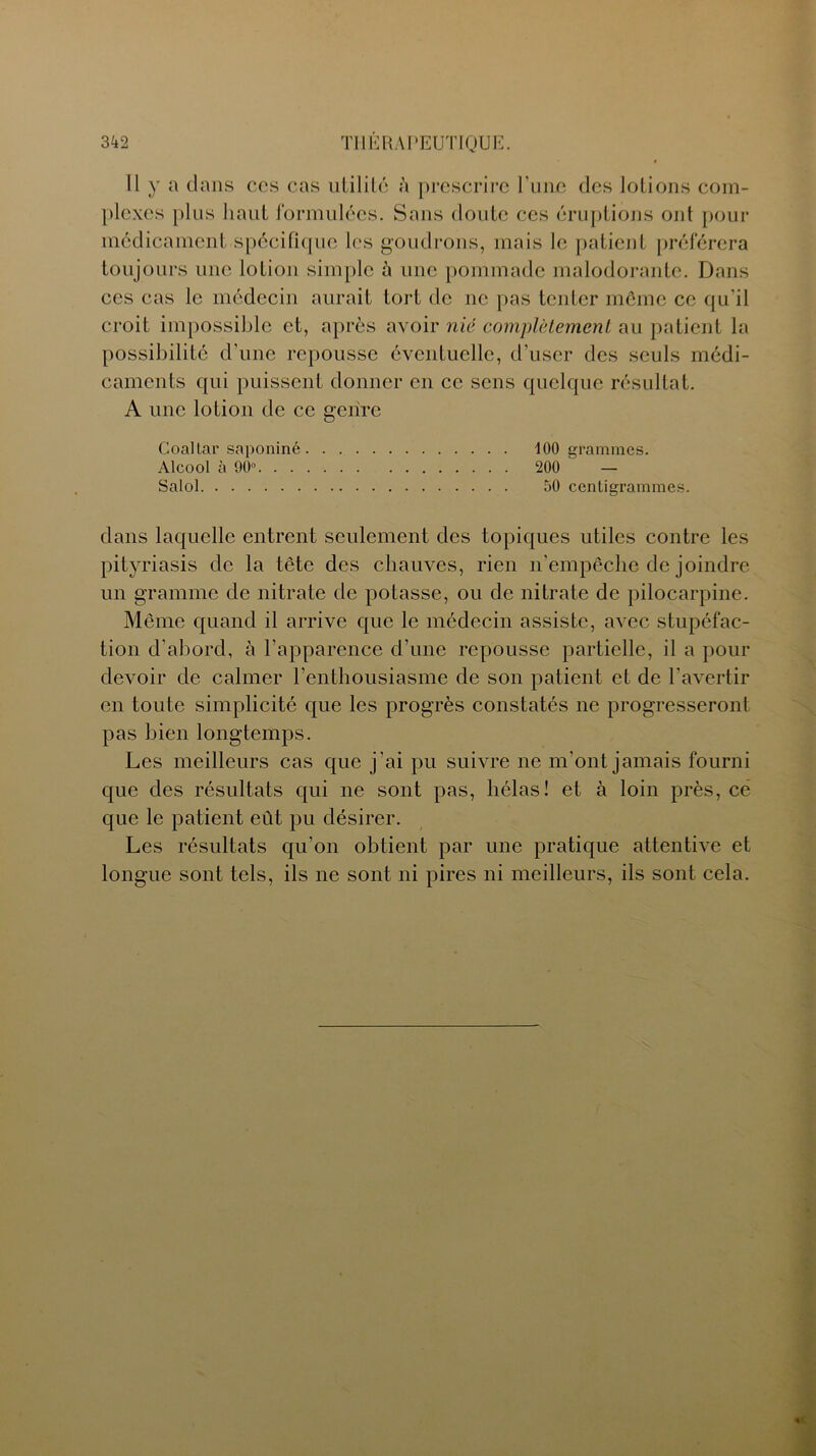 Il y a dans ccs cas utilité à prescrire l’une des lotions com- plexes plus haut formulées. Sans cloute ces éruptions ont pour médicament spécifique les goudrons, mais le patient préférera toujours une lotion simple à une pommade malodorante. Dans ces cas le médecin aurait tort de ne pas tenter môme ce qu’il croit impossible et, après avoir nié complètement au patient la possibilité d’une repousse éventuelle, d’user des seuls médi- caments qui puissent donner en ce sens quelque résultat. A une lotion de ce genre Coaltar saponiné 100 grammes. Alcool à 90° 200 — Salol 50 centigrammes. clans laquelle entrent seulement des topiques utiles contre les pityriasis de la tête des chauves, rien n’empêche de joindre un gramme de nitrate de potasse, ou de nitrate de pilocarpine. Même quand il arrive que le médecin assiste, avec stupéfac- tion d’abord, à l'apparence d’une repousse partielle, il a pour devoir de calmer l’enthousiasme de son patient et de l’avertir en toute simplicité que les progrès constatés ne progresseront pas bien longtemps. Les meilleurs cas que j’ai pu suivre ne m'ont jamais fourni que des résultats qui ne sont pas, hélas! et à loin près, ce que le patient eût pu désirer. Les résultats qu’on obtient par une pratique attentive et longue sont tels, ils ne sont ni pires ni meilleurs, ils sont cela.