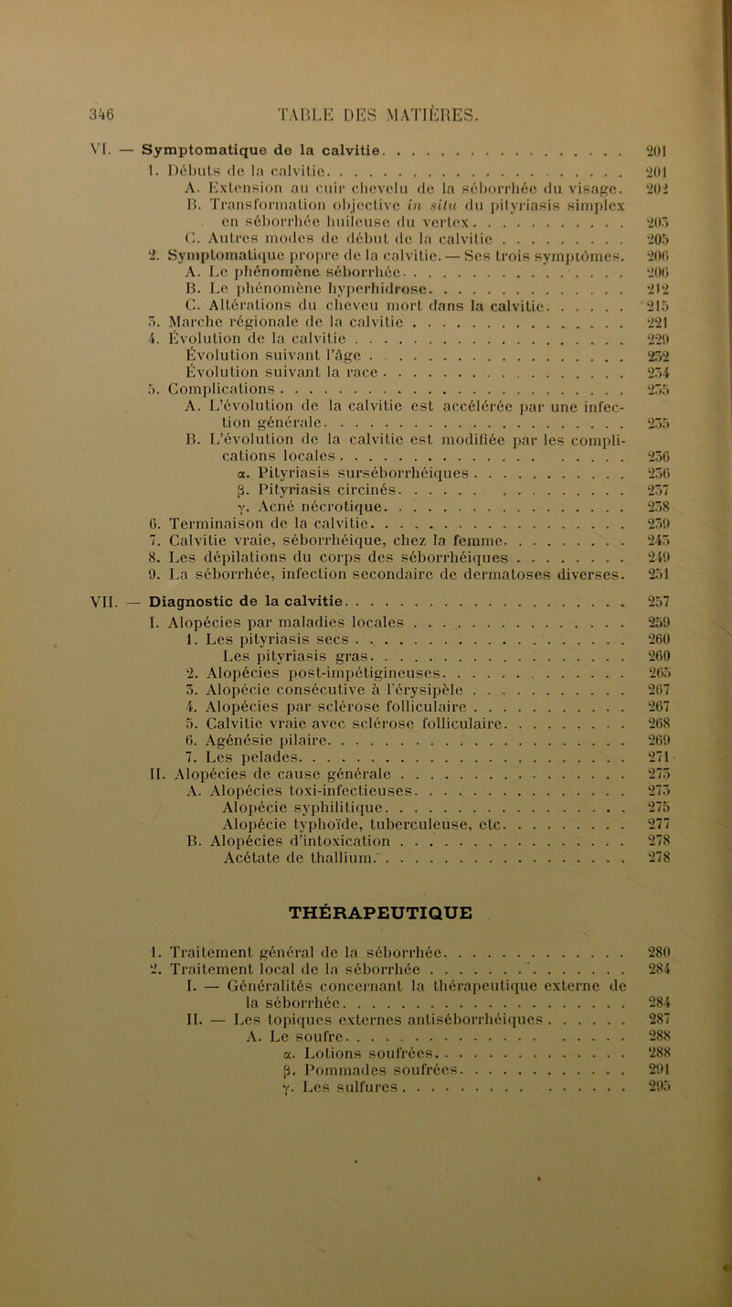 VI. — Symptomatique de la calvitie 201 1. Débuts de la calvitie 201 A. Extension au cuir chevelu de la séborrhée du visage. 202 B. Transformation objective in situ du pityriasis simplex en séborrhée huileuse du vcrtcx 203 G. Autres modes de début de la calvitie 205 2. Symptomatique propre de la calvitie. — Ses trois symptômes. 206 A. Le phénomène séborrhée 200 B. Le phénomène hyperhidrose 212 G. Altérations du cheveu mort dans la calvitie 215 5. Marche régionale de la calvitie 221 4. Évolution de la calvitie 220 Évolution suivant l’âge . 232 Évolution suivant la race 234 5. Complications 235 A. L’évolution de la calvitie est accélérée par une infec- tion générale 235 B. L’évolution de la calvitie est modifiée par les compli- cations locales 236 a. Pityriasis surséborrhéiques 236 [3. Pityriasis circinés 257 y. Acné nécrotique. . . 258 G. Terminaison de la calvitie 239 7. Calvitie vraie, séborrhéique, chez la femme 245 8. Les dépilations du corps des séborrhéiques 249 9. La séborrhée, infection secondaire de dermatoses diverses. 251 VII. — Diagnostic de la calvitie 257 I. Alopécies par maladies locales 259 1. Les pityriasis secs 260 Les pityriasis gras 260 2. Alopécies post-impétigineuses 265 5. Alopécie consécutive à l’érysipèle 267 4. Alopécies par sclérose folliculaire 267 5. Calvitie vraie avec sclérose folliculaire 268 6. Agénésie pilaire 269 7. Les pelades 271 II. Alopécies de cause générale 275 A. Alopécies toxi-infectieuses. . . .; 273 Alopécie syphilitique 275 Alopécie typhoïde, tuberculeuse, etc 277 B. Alopécies d’intoxication 278 Acétate de thallium.' 278 THÉRAPEUTIQUE 1. Traitement général de la séborrhée 280 2. Traitement local de la séborrhée 284 I. — Généralités concernant la thérapeutique externe de la séborrhée 284 II. — Les topiques externes antiséborrhéiques 287 A. Le soufre 288 a. Lotions soufrées 288 p. Pommades soufrées 291 y. Les sulfures 295
