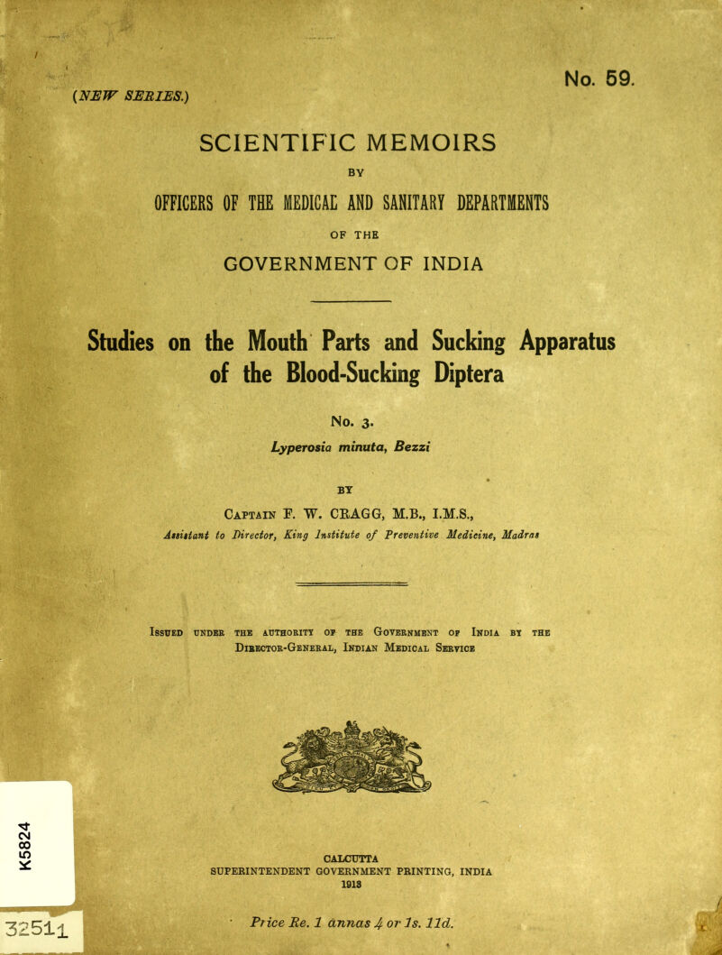 K5824 / 4 SCIENTIFIC MEMOIRS BY OFFICERS OF THE MEDICAE AND SANITARY DEPARTMENTS OF THE GOVERNMENT OF INDIA Studies on the Mouth Parts and Sucking Apparatus of the Blood-Sucking Diptera No. 3. Lyperosia minuta, Bezzi BY Captain F. W. CRAGG, M.B., Assistant to Director, King Institute of Preventive Medicine, Madras ■ Issued under the authority op the Government op India by the Director-General, Indian Medical Service CALCUTTA SUPERINTENDENT GOVERNMENT PRINTING, INDIA 1913 325H Price Re. 1 annas 4 or Is. lid.