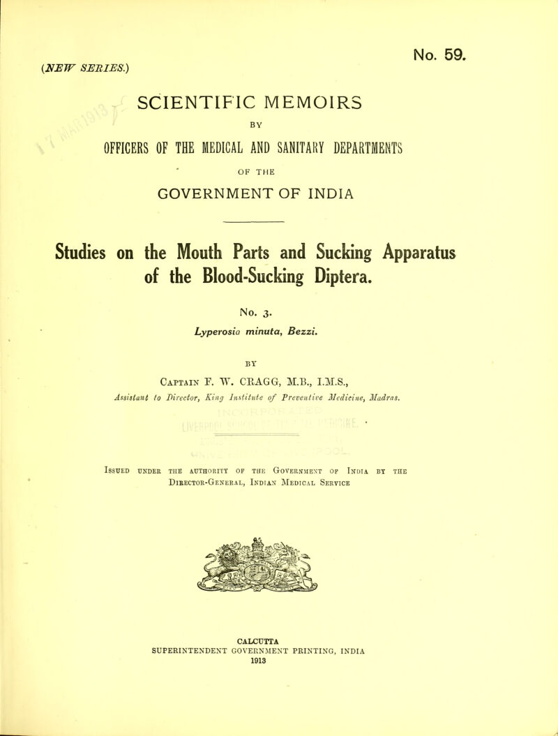 SCIENTIFIC MEMOIRS BY OFFICERS OF THE MEDICAL AND SANITARY DEPARTMENTS OF THE GOVERNMENT OF INDIA Studies on the Mouth Parts and Sucking Apparatus of the Blood-Sucking Diptera. No. 3. Lyperosia minuta, Bezzi. BY Captain F. W. CBAGG, M.B., I.M.S., Assistant to Director, King Institute of Preventive Medicine, Madras. Issued under the authority of the Government of India by the Director-General, Indian Medical Service CALCUTTA SUPERINTENDENT GOVERNMENT PRINTING, INDIA 1913