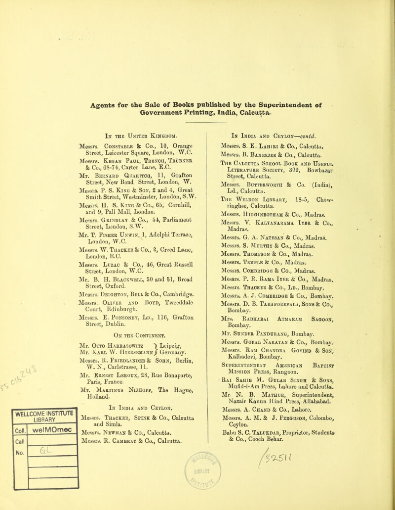 Agents for the Sale of Books published by the Superintendent of Government Printing, India, Calcutta. In the United Kingdom. In India and Ceylon—contd. Messrs. Constable & Co., 10, Orange Street, Leicester Square, London, W.C. Messrs. Kegan Paul, Trench, Trubner & Co., 68-74, Carter Lane, E.C. Mr. Bernard Quaritch, 11, Grafton Street, New Bond Street, London, W. Messrs. P. S. King & Son, 2 and 4, Great Smith Street, Westminster, London, S.W. Messrs. H. S. King & Co., 65, Cornhill, and 9, Pall Mall, London. Messrs. Grindlay & Co., 54, Parliament Street, London, S.W. Mr. T. Fisher Unwin, 1, Adelphi Terrace, London, W.C. Messrs. W. Thacker & Co., 2, Creed Lane, London, E.C. Messrs. Luzac & Co., 46, Great Bussell Street, London, W.C. Mr. B. H. Blackwell, 50 and 51, Broad Street, Oxford. Messrs. Deighton, Bell & Co., Cambridge. Messrs. Oliver and Boyd, Tweeddale Court, Edinburgh. Messrs. E. Ponsonby, Ld., 116, Grafton Street, Dublin. On the Continent. Mr. Otto Harrasowitz ) Leipzig, Mr. Karl W. Hiersemann j Germany. Messrs. B. Friedlander & Sohn, Berlin, W. N., Carlstrasse, 11. Mr. Ernest Leroux, 28, Bue Bonaparte, Paris, France. Mr. Martinus Nijhoff, The Hague, Holland. In India and Ceylon. Messrs. Thacker, Spink & Co., Calcutta and Simla. Messrs. Newman & Co., Calcutta. Messrs. B. Cambray & Co., Calcutta. WELLCOME INSTITUTE LIBRARY Coll. welMOmec Call No. &L Messrs. S. K. Lahiri & Co., Calcutta. Messrs. B. Banerjee & Co., Calcutta. The Calcutta School Book and Useful Literature Society, 809, Bowbazar Street, Calcutta. Messrs. Butterworth & Co. (India), Ld., Calcutta. The Weldon Library, 18-5, Chow- ringbee, Calcutta. Messrs. Higginbotham & Co., Madras. Messrs. Y. Kalyanarama Iyer & Co., Madras. Messrs. G. A. Natesan & Co., Madras. Messrs. S. Murthy & Co., Madras. Messrs. Thompson & Co., Madras. Messrs. Temple & Co., Madras. Messrs. Combridge & Co., Madras. Messrs. P. B. Bama Iyer & Co., Madras. Messrs. Thacker & Co., Ld., Bombay. Messrs. A. J. Combridge & Co., Bombay. Messrs. D. B. Taraporevala, Sons & Co., Bombay. Mrs. Badhabai Atmaram Sagoon, Bombay. Mr. Sunder Pandurang, Bombay. Messrs. Gopal Narayan & Co., Bombay. Messrs. Bam Chandra Govind & Son, Kalbadevi, Bombay. Superintendent American Baptist Mission Press, Bangoon. Bai Sahib M. Gulab Singh & Sons, Mufid-i-Am Press, Lahore and Calcutta. Mr. N. B. Mathur, Superintendent, Nazair Kanun Hind Press, Allahabad. Messrs. A. Chand & Co., Lahore. Messrs. A. M. & J. Ferguson, Colombo, Ceylon. Babu S. C. Talukdar, Proprietor, Students & Co., Coocb Behar. j i