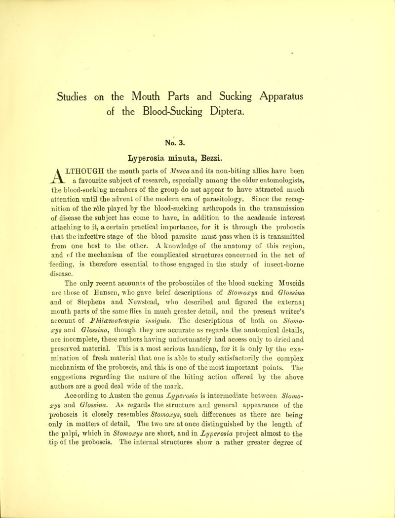 of the Blood-Sucking Diptera. No. 3. Lyperosia minuta, Bezzi. ALTHOUGH the mouth parts of Musca and its non-biting allies have been a favourite subject of research, especially among the older entomologists, the blood-sucking members of the group do not appear to have attracted much attention until the advent of the modern era of parasitology. Since the recog- nition of the r61e played hy the blood-sucking arthropods in the transmission of disease the subject has come to have, in addition to the academic interest attaching to it, a certain practical importance, for it is through the proboscis that the infective stage of the blood parasite must pass when it is transmitted from one host to the other. A knowledge of the anatomy of this region, and of the mechanism of the complicated structures concerned in the act of feeding, is therefore essential to those engaged in the study of insect-borne disease. The only recent accounts of the proboscides of the blood sucking Muscids are those of Hansen, who gave brief descriptions of Stomoxys and Glossina and of Stephens and Newstead, who described and figured the externa^ mouth parts of the same flies in much greater detail, and the present writer’s account of Thilcematomyia insignis. The descriptions of both on Stomo- xys and Glossina, though they are accurate as regards the anatomical details, are incomplete, these authors having unfortunately had access only to dried and preserved material. This is a most serious handicap, for it is only by the exa- mination of fresh material that one is able to study satisfactorily the complex mechanism of the proboscis, and this is one of the most important points. The suggestions regarding the nature of the biting action offered by the above authors are a good deal wide of the mark. According to Austen the genus Lyperosia is intermediate between Stomo- xys and Glossina. As regards the structure and general appearance of the proboscis it closely resembles Stomoxys, such differences as there are being only in matters of detail. The two are at once distinguished by the length of the palpi, which in Stomoxys are short, and in Lyperosia project almost to the tip of the proboscis. The internal structures show a rather greater degree of