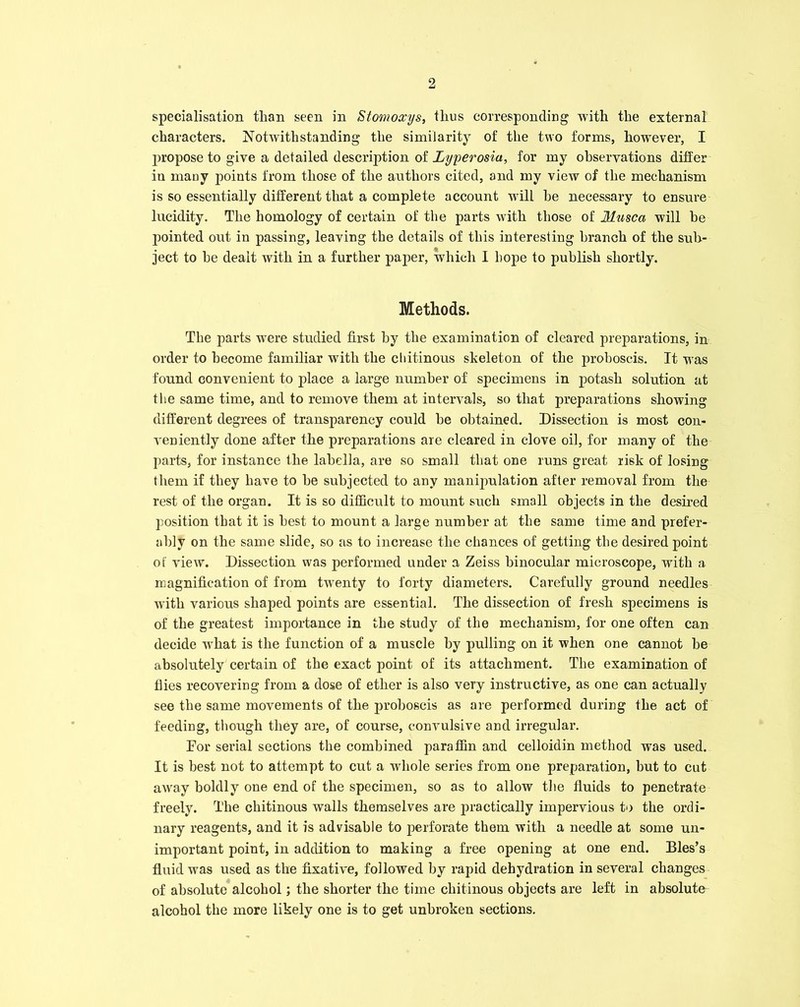 specialisation than seen in Stomoccys, thus corresponding with the external characters. Notwithstanding the similarity of the two forms, however, I jiropose to give a detailed description of Lyperosia, for my observations differ in many points from those of the authors cited, and my view of the mechanism is so essentially different that a complete account will he necessary to ensure lucidity. The homology of certain of the parts with those of Mtisca will he pointed out in passing, leaving the details of this interesting branch of the sub- ject to he dealt with in a further paper, which I hope to publish shortly. Methods. The parts were studied first by the examination of cleared preparations, in order to become familiar with the cliitinous skeleton of the proboscis. It was found convenient to place a large number of specimens in potash solution at the same time, and to remove them at intervals, so that preparations showing different degrees of transparency could be obtained. Dissection is most con- veniently done after the preparations are cleared in clove oil, for many of the parts, for instance the labella, are so small that one runs great risk of losing them if they have to be subjected to any manipulation after removal from the rest of the organ. It is so difficult to mount such small objects in the desired position that it is best to mount a large number at the same time and prefer- ably on the same slide, so as to increase the chances of getting the desired point of view. Dissection was performed under a Zeiss binocular microscope, with a magnification of from twenty to forty diameters. Carefully ground needles with various shaped points are essential. The dissection of fresh specimens is of the greatest importance in the study of the mechanism, for one often can decide what is the function of a muscle by pulling on it when one cannot be absolutely certain of the exact point of its attachment. The examination of flies recovering from a dose of ether is also very instructive, as one can actually see the same movements of the proboscis as are performed during the act of feeding, though they are, of course, convulsive and irregular. For serial sections the combined paraffin and celloidin method was used. It is best not to attempt to cut a whole series from one preparation, but to cut away boldly one end of the specimen, so as to allow the fluids to penetrate freely. The cliitinous walls themselves are practically impervious to the ordi- nary reagents, and it is advisable to perforate them with a needle at some un- important point, in addition to making a free opening at one end. Bles’s fluid was used as the fixative, followed by rapid dehydration in several changes of absolute alcohol; the shorter the time cliitinous objects are left in absolute alcohol the more likely one is to get unbroken sections.