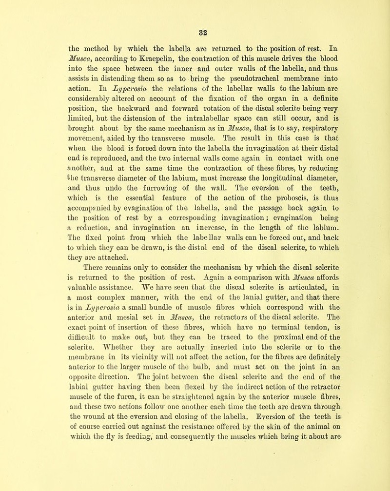 the method by which the labella are returned to the position of rest. In Muscat according to Kraepelin, the contraction of this muscle drives the blood into the space between the inner and outer walls of the labella, and thus assists in distending them so as to bring the pseudotracheal membrane into action. In Lyperosia the relations of the labellar walls to the labium are considerably altered on account of the fixation of the organ in a definite position, the backward and forward rotation of the discal sclerite being very limited, but the distension of the intralabellar space can still occur, and is brought about by the same mechanism as in Musca, that is to say, respiratory movement, aided by the transverse muscle. The result in this case is that when the blood is forced down into the labella the invagination at their distal end is reproduced, and the two internal walls come again in contact with one another, and at the same time the contraction of these fibres, by reducing the transverse diameter of the labium, must increase the longitudinal diameter, and thus undo the furrowing of the wall. The eversion of the teeth, which is the essential feature of the action of the proboscis, is thus accompanied by evagination of the labella, and the passage back again to the position of rest by a corresponding invagination; evagination being a reduction, and invagination an increase, in the length of the labium. The fixed point froni which the labellar walls can be forced out, and back to which they can be drawn, is the distal end of the discal sclerite, to which they are attached. There remains only to consider the mechanism by which the discal sclerite is returned to the position of rest. Again a comparison with Musca affords valuable assistance. We have seen that the discal sclerite is articulated, in a most complex manner, with the end of the lanial gutter, and that there is in Lyperosia a small bundle of muscle fibres which correspond with the anterior and mesial set in Muscat the retractors of the discal sclerite. The exact point of insertion of these fibres, which have no terminal tendon, is difficult to make out, but they can be traced to the proximal end of the sclerite. Whether they are actually inserted into the sclerite or to the membrane in its vicinity will not affect the action, for the fibres are definitely anterior to the larger muscle of the bulb, and must act on the joint in an opposite direction. The joint between the discal sclerite and the end of the labial gutter having then been flexed by the indirect action of the retractor muscle of the furca, it can be straightened again by the anterior muscle fibres, and these two actions follow one another each time the teeth are drawn through the wound at the eversion and closing of the labella. Eversion of the teeth is of course carried out against the resistance offered by the skin of the animal on ■which the fly is feeding, and consequently the muscles which bring it about are