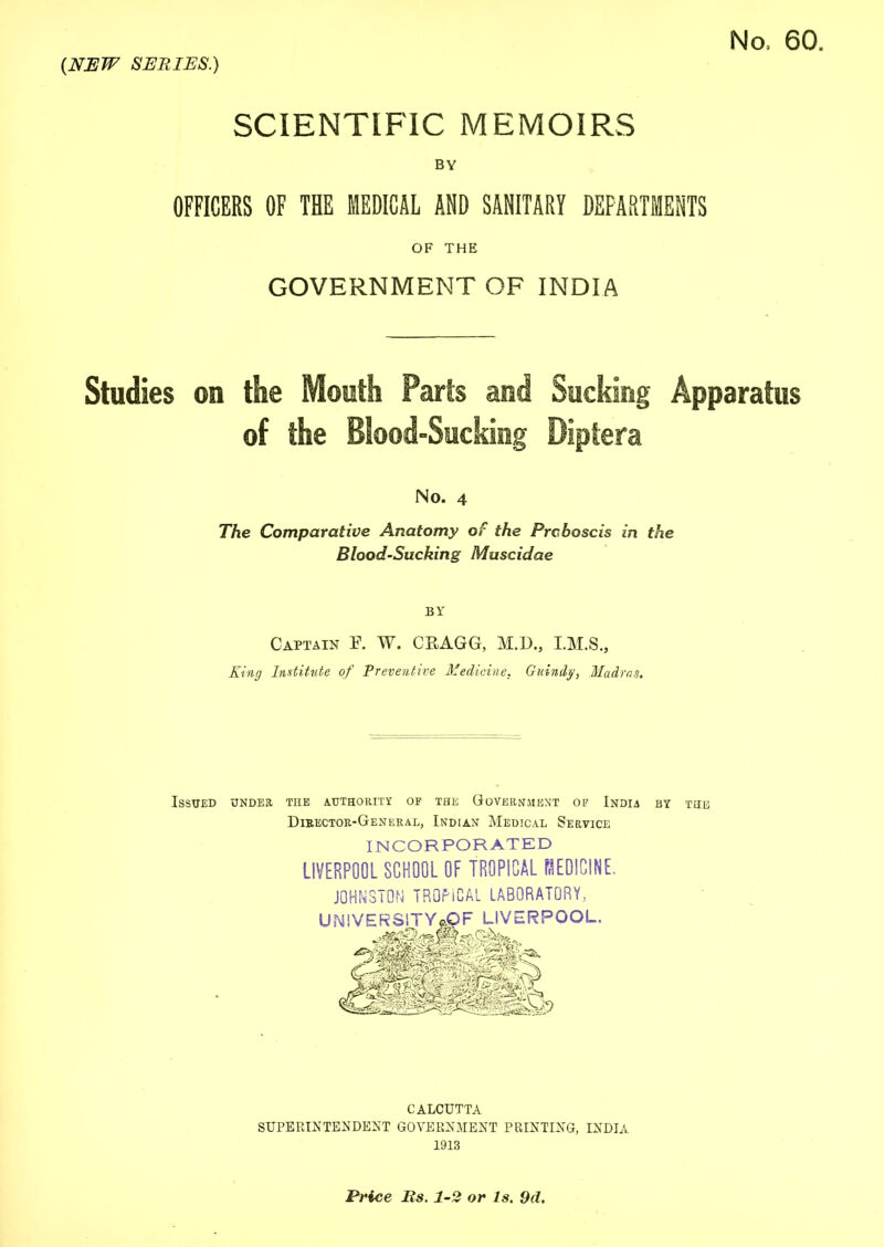 SCIENTIFIC MEMOIRS BY OFFICERS OF THE MEDICAL AND SANITARY DEPARTMENTS OF THE GOVERNMENT OF INDIA Studies on the Mouth Parts and Sucking Apparatus of the Blood-Sucking Diptera No. 4 The Comparative Anatomy of the Proboscis in the Blood-Sucking Muscidae BY Captain E. W. CEAGG, M.D., King Institute of Preventive Medicine. Guindy, Madras. Issued under the authority of the Government of India Director-General, Indian Medical Service INCORPORATED LIVERPOOL SCHOOL OF TROPICAL REDICINE. JOHNSTON TROPICAL LABORATORY, BY THE CALCUTTA SUPERINTENDENT GOVERNMENT PRINTING, INDIA 1913