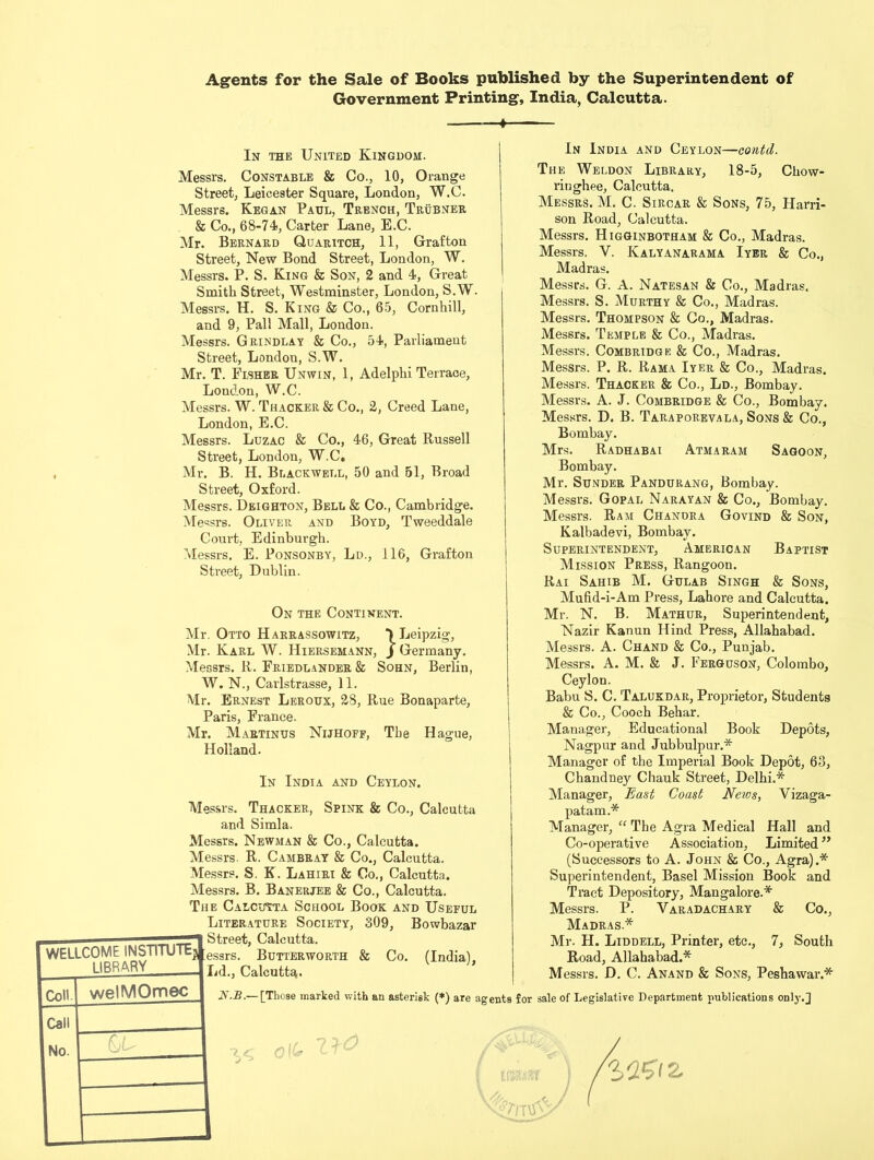 Agents for the Sale of Books published by the Superintendent of Government Printing, India, Calcutta. In the United Kingdom. Messrs. Constable & Co., 10, Orange Street, Leicester Square, London, W.C. Messrs. Kegan Paul, Trench, Trubner & Co., 68-74, Carter Lane, E.C. Mr. Bernard Quaritch, 11, Grafton Street, New Bond Street, London, W. Messrs. P. S. King & Son, 2 and 4, Great Smith Street, Westminster, London, S.W. Messrs. H. S. King & Co., 65, Cornhill, and 9, Pall Mall, London. Messrs. Grindlay & Co., 54, Parliament Street, Londou, S.W. Mr. T. Fisher Unwin, 1, Adelphi Terrace, London, W.C. Messrs. W. Thacker & Co., 2, Creed Lane, London, E.C. Messrs. Luzac & Co., 46, Great Russell Street, London, W.C, Mr. B. H. Blackwell, 50 and 51, Broad Street, Oxford. Messrs. Deighton, Bell & Co., Cambridge. Messrs. Oliver and Boyd, Tweeddale Court, Edinburgh. Messrs. E. Ponsonby, Ld., 116, Grafton Street, Dublin. On the Continent. Mr. Otto Harrassowitz, ) Leipzig, Mr. Karl W. Hiersehann, j Germany. Messrs. R. Friedlander & Sohn, Berlin, W. N., Carlstrasse, 11. Mr. Ernest Leroux, 28, Rue Bonaparte, Paris, France. Mr. Martinus Nijhoff, The Hague, Holland. In India and Ceylon. Messrs. Thacker, Spink & Co., Calcutta and Simla. Messrs. Newman & Co., Calcutta. Messrs. R. Cambray & Co., Calcutta. Messrs. S. K. Lahiri & Co., Calcutta. Messrs. B. Banerjee & Co., Calcutta. The Calcutta School Book and Useful Literature Society, 309, Bowbazar WELLCOME INSTITUTE} e LIBRARY 'i Coll. welMOmec Call No. 6U In India and Ceylon—contd. The Weldon Library, 18-5, Chow- riughee, Calcutta. Messrs. M. C. Sircar & Sons, 75, Harri- son Road, Calcutta. Messrs. Higginbotham & Co., Madras. Messrs. Y. Kalyanaraha Iyer & Co., Madras. Messrs. G. A. Natesan & Co., Madras. Messrs. S. Murthy & Co., Madras. Messrs. Thompson & Co., Madras. Messrs. Temple & Co., Madras. Messrs. Combridge & Co., Madras. Messrs. P. R. Rama Iyer & Co., Madras. Messrs. Thacker & Co., Ld., Bombay. Messrs. A. J. Combridge & Co., Bombay. Messrs. D. B. Taraporevala, Sons & Co., Bombay. Mrs. Radhabai Atmaram Sagoon, Bombay. Mr. Sunder Pandurang, Bombay. Messrs. Gopal Narayan & Co., Bombay. Messrs. Ram Chandra Govind & Son, Kalbadevi, Bombay. Superintendent, American Baptist Mission Press, Rangoon. Rai Sahib M. Gulab Singh & Sons, Mufid-i-Am Press, Lahore and Calcutta. Mr. N. B. Mathur, Superintendent, Nazir Kanun Hind Press, Allahabad. Messrs. A. Chand & Co., Punjab. Messrs. A. M. & J. Ferguson, Colombo, Ceylon. Babu S. C. Talukdar, Proprietor, Students & Co., Cooch Behar. Manager, Educational Book Depots, Nagpur and Jubbulpur.* Manager of the Imperial Book Depot, 63, Chandney Chauk Street, Delhi.* Manager, East Coast News, Vizaga- patam.* Manager, “ The Agra Medical Hall and Co-operative Association, Limited ” (Successors to A. John & Co., Agra).* Superintendent, Basel Mission Book and Tract Depository, Mangalore.* Messrs. P. Varadachary & Co., Madras.* Mr. H. Liddell, Printer, etc., 7, South Road, Allahabad.* Messrs. D. C. Anand & Sons, Peshawar.* A.-B.— [Those marked with an asterisk (*) are agents for sale of Legislative Department publications only.J 0 («* KWZiZ Nil'S rtV