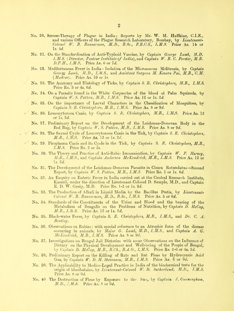 No. £0. Serum-Therapy of Plague iu India; Reports by Mr. W. M. Haffkine, C.I.E., and various Officers of the Plague Research Laboratory, Bombay, by Lieutenant- Colonel IF. B. Bannerman, M.B., B.Sc., F.B.C.S., I.M.S. Price As. 14 or Is. 4d. No. 21. On the Standardisation of Anti-Typhoid Vaccine, by Captain George Lamb, M.D. I.M.S. (Director, Pasteur Institute of India), au<l Captain IF. B. C. Forster, M.B. B.P.IL, I.M.S. Price As. 6 or Id. No. 22. Mediterranean Fever in India : Isolation of the Micrococcus Meliteusis, by Captain George Lamb, MB., I.M.S., and Assistant Surgeon M. Kesava Pai, M.B., C.M. {Madras). Price As. 10 or Is. No. 28. The Anatomy and Histology of Ticks, by Captain S. It. Christophers, M.B., I.M.S. Price Rs. 3 or 4s. 6d. No. 24. On a Parasite found in the White Corpuscles of the blood of Palm Squirrels, by Captain IF. S. Patton, M.B., I.M.S. Price As. 12 or Is. 2d. No. 25. On the importance of Larval Characters in the Classification of Mosquitoes, by Captain S. It. Christophers, M.B., I.M.S. Price As. 8 or 9d. No. 26. Leucocytozoon Canis, by Captain S. It. Christophers, M.B., I.M.S. Price As. 12 or Is. 2d. No. 27. Preliminary Report on the Development of the Leishman-Donovan Body in the Bed Bug, by Captain IF. S. Patton, M.B., I.M.S. Price As. 8 or 9d. No. 28. The Sexual Cvcle of Leucocytozoon Canis in the Tick, by Captain S. R. Christophers, M.B., I.M.S. Price As.'l2 or Is. 2d. No. 29. Piroplasma Canis and its Cycle in the Tick, by Captain S. R. Christophers, M.B., I.M.S. Price Rs. 2 or 3s. No. 30. The Theory and Practice of Anti-Rabic Immunisation, by Captain IF. F. Ilarvey, M.B., I.M.S., and Captain Anderson McKendrick, 31.B., I.M.S. Price As. 12 or Is. U. No. 31. The Development of the Leishman-Donovan Parasite in Cimex Rotundatus—Second Report, by Captain IF. S. Patton, 31.B., I.M.S. Price Re. 1 or Is. Q>d. No. 32. An Enquiry ou Enteric Fever in India carried out at the Central Research Institute, Kasauli, under the direction of Lieutenant-Colonel D. Semple, M.D., and Captain E. D. W. Greig, M.D. Price Re. 1-2 or Is. 9d. No. 33. The Production of Alkali in Liquid Media by the Bacillus Pestis, by Lieutenant- Colonel IF. B. Bannerman, 31.D., B.Sc., I.M.S. Price As. 5 or 6d. No. 34. Standards of the Constituents of the Urine and Blood and the bearing of the Metabolism of Bengalis on the Problems of Nutrition, by Captain B. McCay, 31.B., I.M.S. Price As. 12 or Is. 2d. No. 35. Black-water Fever, by Captain S. R. Christophers, 3I.B., I.M.S., and Br. C. A. Bentley. No. 36. Observations on Rabies: with special reference to an Atrophic form of the disease occurring in animals, by Major G. Lamb, M.B., I.M.S., and Captain A. G. McKendrick, 31.B., I.M.S. Price As. 8 or 9d. No. 37. Investigations on Bengal Jail Dietaries with some Observations on the Influence of Dietary on the Physical Development and Well-being of the People of Bengal, by Captain B. 31cCay, 31.B., B.Ch., B.A.O., I.M.S. Price Rs. 2-6 or 4s. 3d. Nc. 38. Preliminary Report on the Killing of Rats and Rat Fleas by Hydrocyanic Acid Gas, by Captain II. B. H. Stevenson, 31.B., I.M.S. Price As. 8 or 9<7. No. 39. The Applicabilitv to Medico-Legal Practice in India of the biochemical tests for the origin of blood-stains, by Lieutenant-Colonel IF. B. Sutherland, 31.D., I.M.S. Price As. 8 or 9d. No. 40 The Destruction of Fleas by Exposure to the Sun, by Captain I. Cunningham, 31. B., I.M.S. Price As. 8 or 9d.