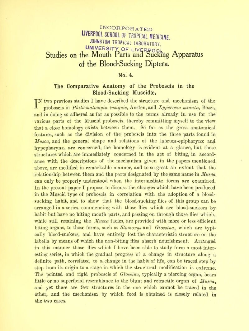 INCORPORATED LIVERPOOL SCHOOL OF TROPICAL I3E0ICINE. JOHNSTON TROFiCAL LABORATORY UNIVERSITY OF LIVERPOOL Studies on the Mouth Parts ana Sucking Apparatus of the Blood-Sucking Diptera. No. 4. The Comparative Anatomy of the Proboscis in the Blood-Sucking Muscidae. IN two previous studies I have described the structure and mechanism of the proboscis in Philoematomyia insignis, Austen, and Lyperosia mvnuta, Bezzi, and in doing so adhered as far as possible to the terms already in use for the various parts of the Muscid proboscis, thereby committing myself to the view that a close homology exists between them. So far as the gross anatomical features, such as the division of the proboscis into the three parts found in Muse a, and the general shape and relations of the labrum-epipliarynx and hypopharynx, are concerned, the homology is evident at a glance, but those structures which are immediately concerned in the act of biting, in accord- ance with the descriptions of the mechanism given in the papers mentioned above, are modified in remarkable manner, and to so great an extent that the relationship between them and the parts designated by the same name in Musca can only be properly understood when the intermediate forms are examined. In the present paper I propose to discuss the changes which have been produced in the Muscid type of proboscis in correlation with the adoption of a blood- sucking habit, and to show that the blood-sucking flies of this group can be arranged in a series, commencing with those flies which are blood-suckers by habit but have no biting mouth parts, and passing on through those flies which, while still retaining the Musca facies, are provided with more or less efficient biting organs, to those forms, such as Stomoxys and Glossina, which are typi- cally blood-suckers, and have entirely lost the characteristic structure on the labella by means of which the non-biting flies absorb nourishment. Arranged in this manner those flies which I have been able to study form a most inter- esting series, in which the gradual progress of a change in structure along a definite path, correlated to a change in the habit of life, can be traced step by step from its origin to a stage in which the structural modification is extreme. The pointed and rigid proboscis of Glossina, typically a piercing organ, bears little or no superficial resemblance to the blunt and retractile organ of Musca, and yet there are few structures in the one which cannot be traced in the other, and the mechanism by which food is obtained is closely related in the two cases.