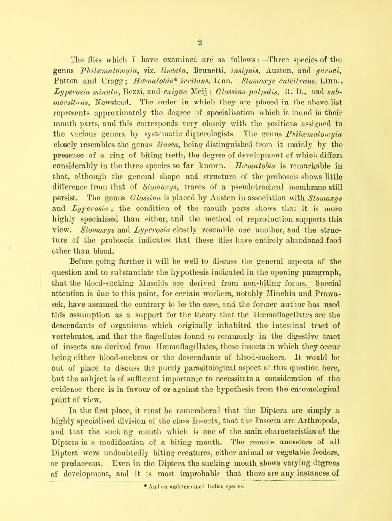 Tlie flies which I have examined are as follows:—Three species of the genus JPliilcematomyia, viz. lineata, Brunetti, insignis, Austen, and gurndi, Patton and Cragg; Hcematobia* irritans, Linn. Stomoxys calcitrans, Linn., Lyperosia minutci, Bezzi, and exigua Meij ; Glossina palpalis, H. D., and sub- morsitnns, Newstead. The order in which they are placed in the above list represents approximately the degree of specialisation which is found in their mouth parts, and this corresponds very closely with the positions assigned to the various genera by systematic dipterologists. The genus Philcemcitomyia closely resembles the genus Muscci, being distinguished from it mainly by the presence of a ring of biting teeth, the degree of development of which differs considerably in the three species so far known. Hcematobia is remarkable in that, although the general shape and structure of the proboscis shows little difference from that of Stomoxys, traces of a pseudotracheal membrane still persist. The genus Glossina is placed by Austen in association with Stomoxys and Lyperosia; the condition of the mouth parts shows that it is more highly specialised than either, and the method of reproduction supports this view. Stomoxys and Lyperosia closely resemble one another, and the struc- ture of the proboscis indicates that these flies have entirely abandoned food other than blood. Before going further it will be well to discuss the general aspects of the question and to substantiate the hypothesis indicated in the opening paragraph, that the blood-sucking Muscids are derived from non-biting forms. Special attention is due to this point, for certain workers, notably Minchin and Prowa- sek, have assumed the contrary to be the case, and the former author has used this assumption as a support for the theory that the Hmmoflagellates are the descendants of organisms which originally inhabited the intestinal tract of vertebrates, and that the flagellates found so commonly in the digestive tract of insects are derived from Haemoflagellates, those insects in which they occur being either blood-suckers or the descendants of blood-suckers. It would be out of place to discuss the purely parasitological aspect of this question here, but the subject is of sufficient importance to necessitate a consideration of the evidence there is in favour of or against the hypothesis from the entomological point of view. In the first place, it must be remembered that the Diptera are simply a highly specialised division of the class Insecta, that the Insecta are Arthropods, and that the sucking mouth which is one of the main characteristics of the Diptera is a modification of a biting mouth. The remote ancestors of all Diptera were undoubtedly biting creatures, either animal or vegetable feeders, or predaceous. Even in the Diptera the sucking mouth shows varying degrees of development, and it is most improbable that there are any instances of * And an undetermined Indian species.