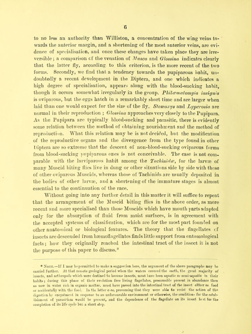 to no less an authority than Williston, a concentration of the wing veins to- wards the anterior margin, and a shortening of the most anterior veins, are evi- dence of specialisation, and once these changes have taken place they are irre- versible ; a comparison of the venation of Jllusca and Glossina indicates clearly that the latter fly, according to this criterion, is the more recent of the two forms. Secondly, we find that a tendency towards the pupiparous habit, un- doubtedly a recent development in the Diptera, and one which indicates a high degree of specialisation, appears along with the blood-sucking habit, though it occurs somewhat irregularly in the group. Philcematomyia insignis is oviparous, but the eggs hatch in a remarkably short time and are larger when laid than one would expect for the size of the fly. Stomoxys and Lyperosict are normal in their reproduction ; Glossina approaches very closely to the Pupipara. As the Pupipara are typically blood-sucking and parasitic, there is evidently some relation between the method of obtaining nourishment and the method of reproduction. What this relation may be is not decided, but the modification of the reproductive organs and the divergence from the type found in other Diptera are so extreme that the descent of non-blood-sucking oviparous forms from blood-sucking pupiparous ones is not conceivable. The case is not com- parable with the larviparous habit among the Tachinidce, for the larvae of many Muscid biting flies live in dung or other situations side by side with those of other oviparous Muscids, whereas those of Tachinids are usually deposited in the bodies of other larvae, and a shortening of the immature stages is almost essential to the continuation of the race. Without going into any further detail in this matter it will suffice to repeat that the arrangement of the Muscid biting flies in the above order, as more recent and more specialised than those Muscids which have mouth parts adapted onlv for the absorption of fluid from moist surfaces, is in agreement with the accepted systems of classification, which are for the most part founded on other anatomical or biological features. The theory that the flagellates cf insects are descended from haemoflagellates finds little support from entomological facts; how they originally reached the intestinal tract of the insect it is not the purpose of this paper to discuss.* * Note.—If I may be permitted to make a suggestion here, the argument of the above paragraphs may be carried further. At that remote geological period when the waters covered the earth, the great majority of insects, and arthropods which were destined to become insects, must have been aquatic or semi-aquatic in their habits ; during this phase of their evolution free living flagellates, presumably present in abundance then as now in water rich in organic matter, must have passed into the intestinal tract of the insect either as food or accidentally with the food. In the latter oise, presuming that they were able to resist the action of the digestion by encystment in response to an unfavourable environment or otherwise, the conditions for the estab- lishment of parasitism would be present, and the dependence of the flagellate on its insect lu st for the completion of its life cycle hut a short step.