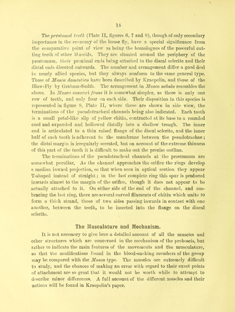 Thept'estomal teeth (Plate II, figures 6, 7 and 8), though of only secondary importance in the economy of the house fly, have a special significance from the comparative point of view as being the homologues of the powerful cut- ting teeth of other Muscids. They are situated around the periphery of the prestomum, their proximal ends being attached to the discal sclerite and their distal ends directed outwards. The number aud arrangement differ a good deal in nearly allied species, hut they always conform to the same general type. Those of Musca domestica have been described by Kraepelin, and those of the Blow-Ply by Graham-Smith. The arrangement in Musca nehulo resembles the above. In Musca convexi frons it is somewhat simpler, as there is only one row of teeth, and only four on each side. Their disposition in this species is represented in figure 8, Plate II, where these are shown in side view, the terminations of the pseudotracheal channels being also indicated. Each tooth is a small petal-like slip of yellow chitin, contracted at its base to a rounded cord and expanded and hollowed distally into a shallow trough. The inner end is articulated to a thin raised flange of the discal sclerite, and. the inner half of each tooth is adherent to the membrane between the pseudotrachae; the distal margin is irregularly serrated, but on account of the extreme thinness of this part of the tooth it is difficult to make out the precise outline. The terminations of the pseudotracheal channels at the prestomum are somewhat peculiar, As the channel approaches the orifice the rings develop a median inward projection, so that when seen in optical section they appear T-shaped instead of straight; in the last complete ring this spur is produced inwards almost to the margin of the orifice, though it does not appear to be actually attached to it. On either side of the end of the channel, and em- bracing the last ring, there are several curved filaments of chitin which unite to form a thick strand, those of two sides passing inwards in contact with one another, between the teeth, to he inserted into the flange on the discal sclerite. The Musculature and Mechanism. It is not necessary to give here a detailed account of all the muscles and other structures which are concerned in the mechanism of the proboscis, but rather to indicate the main features of the movements and the musculature, so that the modifications found in the blood-sucking members of the group may be compared with the 3Iusca type. The muscles are extremely difficult to study, and the chances of making an error with regard to their exact points of attachment are so great that it would not be worth while to attempt to describe minor differences. A full account of the different muscles and their actions will he found in Kraepelin’s paper.