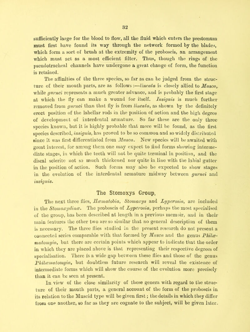 sufficiently large for the blood to flow, all the fluid which enters the prestomum must first have found its way through the network formed by the blades, which form a sort of brush at the extremity of the proboscis, an arrangement which must act as a most efficient filter. Thus, though the rings of the pseudotracheal channels have undergone a great change of form, the function is retained. The affinities of the three species, so far as can he judged from the struc- ture of their mouth parts, are as follows :—lineata is closely allied to Musca,. while gurnei represents a much greater advance, and is probably the first stage at which the fly can make a wound for itself. Insignis is much further removed from gurnei than that fly is from lineata, as shown by the definitely erect position of the labellar rods in the position of action and the high degree of development of interdental armature. So far these are the only three species known, but it is highly probable that more will be found, as the first species described, insignis, has proved to be so common and so widely distributed since it was first differentiated from Musca. New species will be awaited with great interest, for among them one may expect to find forms showing interme- diate stages, in which the teeth will not be quite terminal in position, and the discal sclerite not so much thickened nor quite in line with the labial gutter in the position of action. Such forms may also be expected to show stages in the evolution of the interdental armature midway between gurnei and insignis. The Stomoxys Group. The next three flies, Mcematobia, Stomoxys and Lyperosia, are included in the Stomoxydince. The proboscis of Lyperosia, perhaps the most specialised of the group, has been described at length in a previous memoir, and in their main features the other two are so similar that no general description of them is necessary. The three flies studied in the present research do not present a connected series comparable with that formed by Musca and the genus Pliilce- matomyia, but there are certain points which appear to indicate that the order in which they are placed above is that representing their respective degrees of specialisation. There is a wide gap between these flies and those of the genus P Mice mat omyia, but doubtless future research will reveal the existence of intermediate forms which will show the course of the evolution more precisely than it can be seen at present. In view of the close similarity of these genera with regard to the struc- ture of their mouth parts, a general account of the form of the proboscis in its relation to the Muscid type will be given first; the details in which they differ from one another, so far as they are cognate to the subject, will be given later.