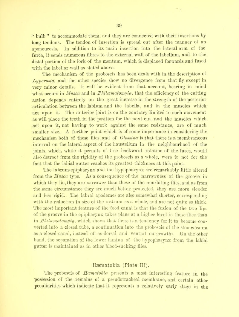 “ bull) ” to accommodate them, and they are connected with their insertions by long tendons. The tendon of insertion is spread out after the manner of an aponeurosis. In addition to its main insertion into the lateral arm of the furca, it sends numerous fibres to the external wall of the labellum, and to the distal portion of the fork of the mentum, which is displaced forwards and fused with the labellar wall as stated above. The mechanism of the proboscis has been dealt with in the description of Lyperosia, and the other species show no divergence from that fly except in very minor details. It will be evident from that account, bearing in mind what occurs in Musca and in Fhilcetnatomijici, that the efficiency of the cutting action depends entirely on the great increase in the strength of the posterior articulation between the labium and the labella, and in the muscles which act upon it. The anterior joint is on the contrary limited to such movement as will place the teeth in the position for the next cut, and the muscles which act upon it, not having to work against the same resistance, are of much smaller size. A further point which is of some importance in considering the mechanism both of these flies and of Glossina is that there is a membraneous interval on the lateral aspect of the haustellum in the neighbourhood of the joints, which, while it permits of free backward rotation of the furca, would also detract from the rigidity of the proboscis as a whole, were it not for the fact that the labial gutter reaches its greatest thickness at this point. The labrum-epipharynx and the hypopharynx are remarkably little altered from the Musca type. As a consequence of the narrowness of the groove in which they lie, they are narrower than those of the non-biting flies, and as from the same circumstance they are much better protected, they are more slender and less rigid. The labral apodemes are also somewhat shorter, corresponding with the reduction in size of the rostrum as a whole, aud are not quite so thick. The most important feature of the food canal is that the fusion of the two lips of the groove in the epipharynx takes place at a higher level in these flies than in Fliilccmatomyia, which shows that there is a tendency for it to become con- verted into a closed tube, a continuation into the proboscis of the stomadeanm as a closed canal, instead of as dorsal and ventral outgrowths. On the other hand, the separation of tbe lower lamina of the hypopharynx from the labial gutter is maintained as in other blood-sucking flies. Hsematobia (Plate III). The proboscis of RccmatoMa presents a most interesting feature in the possession of the remains of a pseudotracheai membrane, and certain other peculiarities which indicate that it represents a relatively early stage in tbe