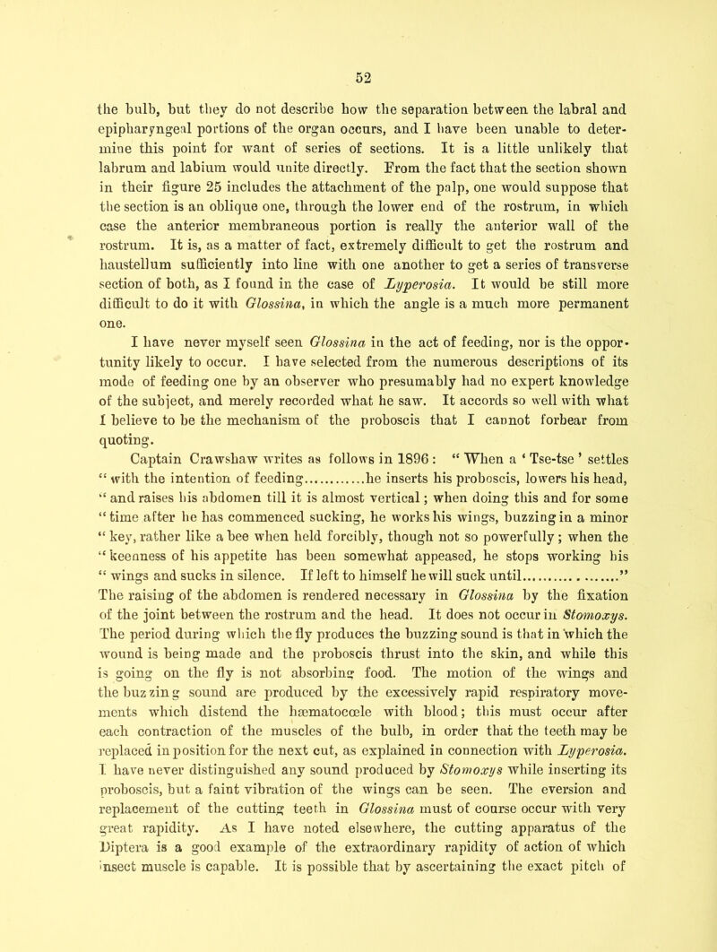 the bulb, but they do not describe how the separation between the labral and epipharyngeal portions of the organ occurs, and I have been unable to deter- mine this point for want of series of sections. It is a little unlikely that labrum and labium would unite directly. From the fact that the section shown in their figure 25 includes the attachment of the palp, one would suppose that the section is an oblique one, through the lower end of the rostrum, in which case the anterior membraneous portion is really the anterior wall of the rostrum. It is, as a matter of fact, extremely difficult to get the rostrum and haustellum sufficiently into line with one another to get a series of transverse section of both, as I found in the case of Lyperosia. It would be still more difficult to do it with Glossinci, in which the angle is a much more permanent one. I have never myself seen Glossina in the act of feeding, nor is the oppor- tunity likely to occur. I have selected from the numerous descriptions of its mode of feeding one by an observer who presumably had no expert knowledge of the subject, and merely recorded what he saw. It accords so well with what 1 believe to be the mechanism of the proboscis that I cannot forbear from quoting. Captain Crawshaw writes as follows in 1896 : “ When a ‘ Tse-tse ’ settles “ with the intention of feeding he inserts his proboscis, lowers his head, “ and raises his abdomen till it is almost vertical; when doing this and for some “time after he has commenced sucking, he works his wings, buzzing in a minor “ key, rather like a bee when held forcibly, though not so powerfully; when the “ keenness of his appetite has been somewdiat appeased, he stops working his “ wings and sucks in silence. If left to himself he will suck until ” The raising of the abdomen is rendered necessary in Glossina by the fixation of the joint between the rostrum and the head. It does not occur in Stomoxys. The period during which the fly produces the buzzing sound is that in which the wound is being made and the proboscis thrust into the skin, and while this is going on the fly is not absorbing food. The motion of the wings and the buz zin g sound are produced by the excessively rapid respiratory move- ments which distend the hmmatocoele with blood; this must occur after each contraction of the muscles of the bulb, in order that the teeth may be replaced in position for the next cut, as explained in connection with Lyperosia. I have never distinguished any sound produced by Stomoxys while inserting its proboscis, but a faint vibration of the wings can be seen. The eversion and replacement of the cutting teeth in Glossina must of course occur with very great rapidity. As I have noted elsewhere, the cutting apparatus of the Diptera is a good example of the extraordinary rapidity of action of which insect muscle is capable. It is possible that by ascertaining the exact pitch of